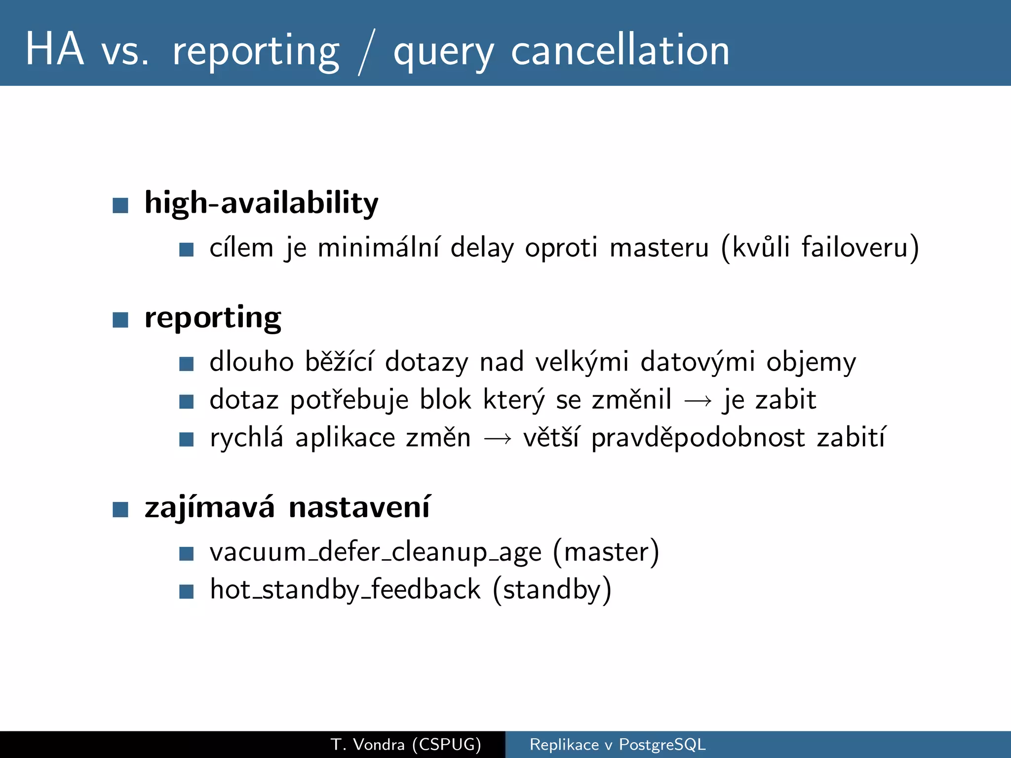 HA vs. reporting / query cancellation


      high-availability
          c´
           ılem je minim´ln´ delay oproti masteru (kv˚li failoveru)
                        a ı                          u

      reporting
          dlouho bˇˇ´ ı dotazy nad velk´mi datov´mi objemy
                   ezıc´               y        y
          dotaz potˇebuje blok kter´ se zmˇnil − je zabit
                    r              y      e →
          rychl´ aplikace zmˇn − vˇtˇ´ pravdˇpodobnost zabit´
               a            e → e sı        e               ı

      zaj´
         ımav´ nastaven´
             a         ı
          vacuum defer cleanup age (master)
          hot standby feedback (standby)



                   T. Vondra (CSPUG)   Replikace v PostgreSQL
 