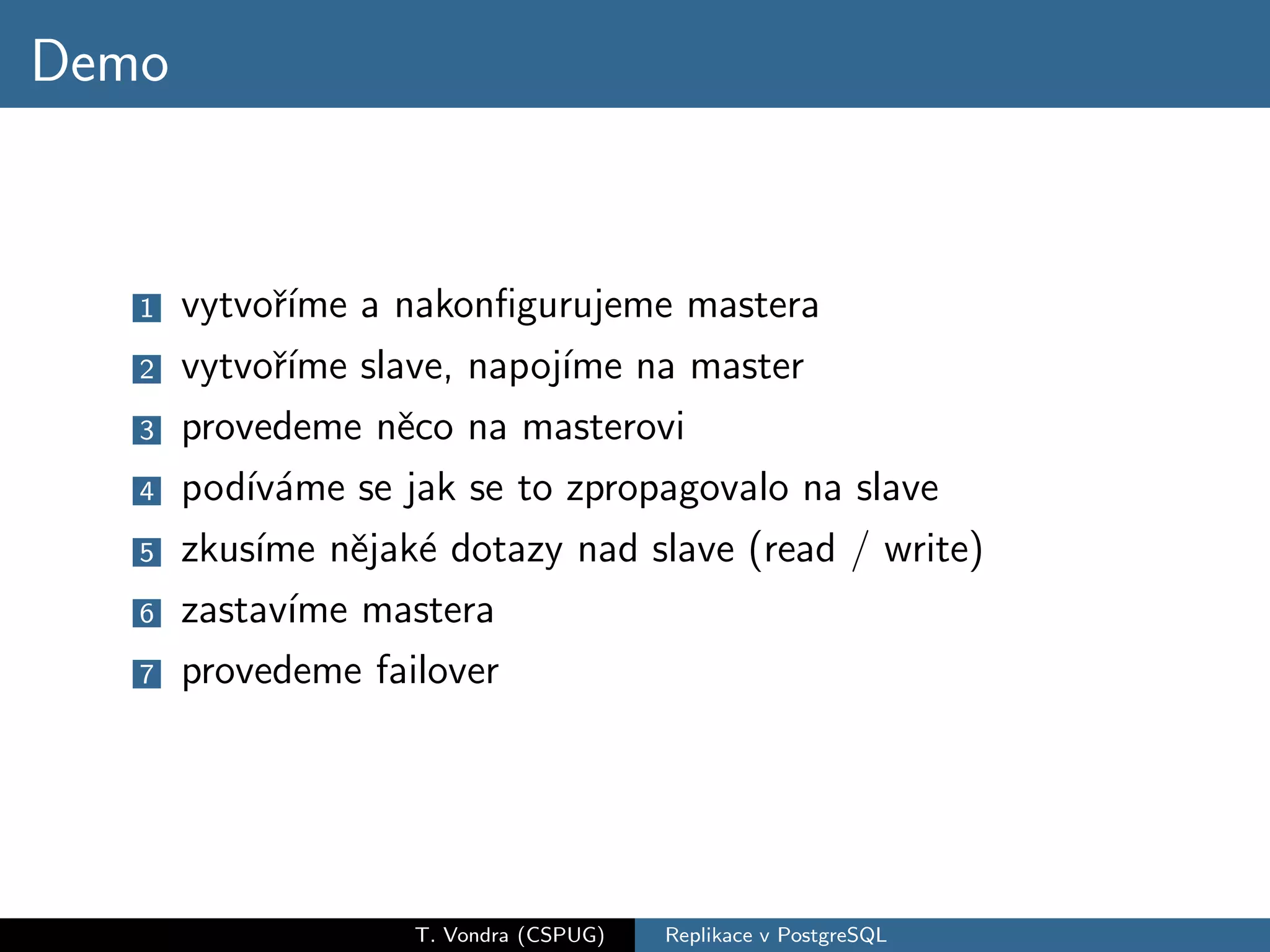 Demo


   1   vytvoˇıme a nakonﬁgurujeme mastera
             r´
   2   vytvoˇıme slave, napoj´ na master
             r´              ıme
   3   provedeme nˇco na masterovi
                    e
   4   pod´ ame se jak se to zpropagovalo na slave
           ıv´
   5   zkus´ nˇjak´ dotazy nad slave (read / write)
            ıme e e
   6   zastav´ mastera
              ıme
   7   provedeme failover




                   T. Vondra (CSPUG)   Replikace v PostgreSQL
 