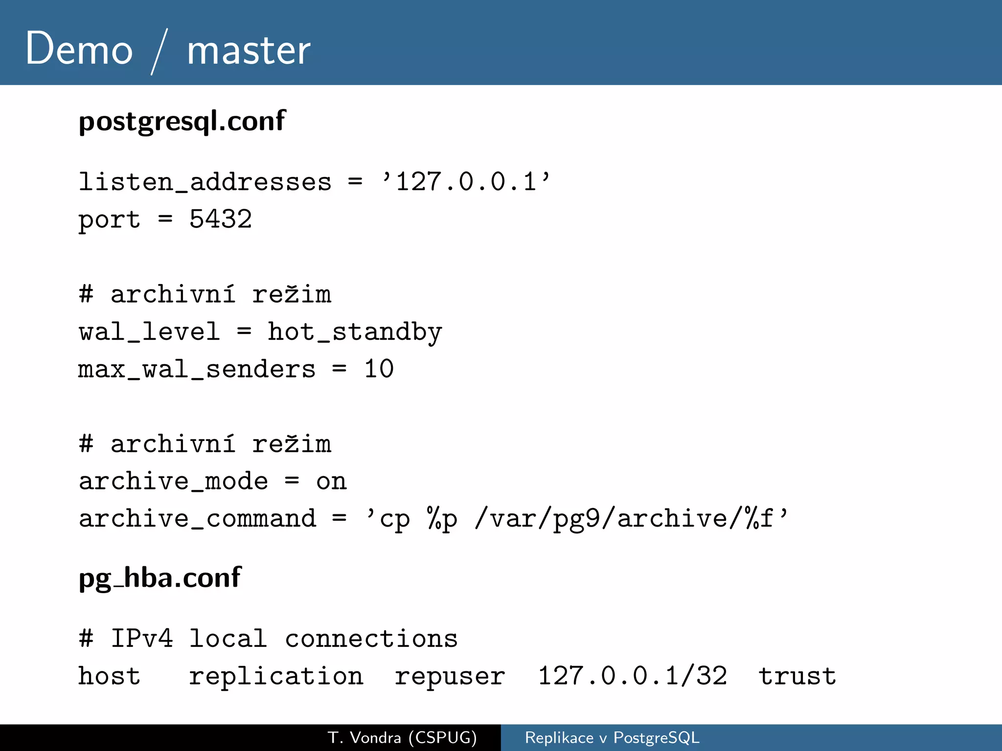 Demo / master
  postgresql.conf
  listen_addresses = ’127.0.0.1’
  port = 5432

  # archivn´ reˇim
           ı   z
  wal_level = hot_standby
  max_wal_senders = 10

  # archivn´ reˇim
           ı   z
  archive_mode = on
  archive_command = ’cp %p /var/pg9/archive/%f’

  pg hba.conf
  # IPv4 local connections
  host   replication repuser             127.0.0.1/32            trust
                    T. Vondra (CSPUG)   Replikace v PostgreSQL
 