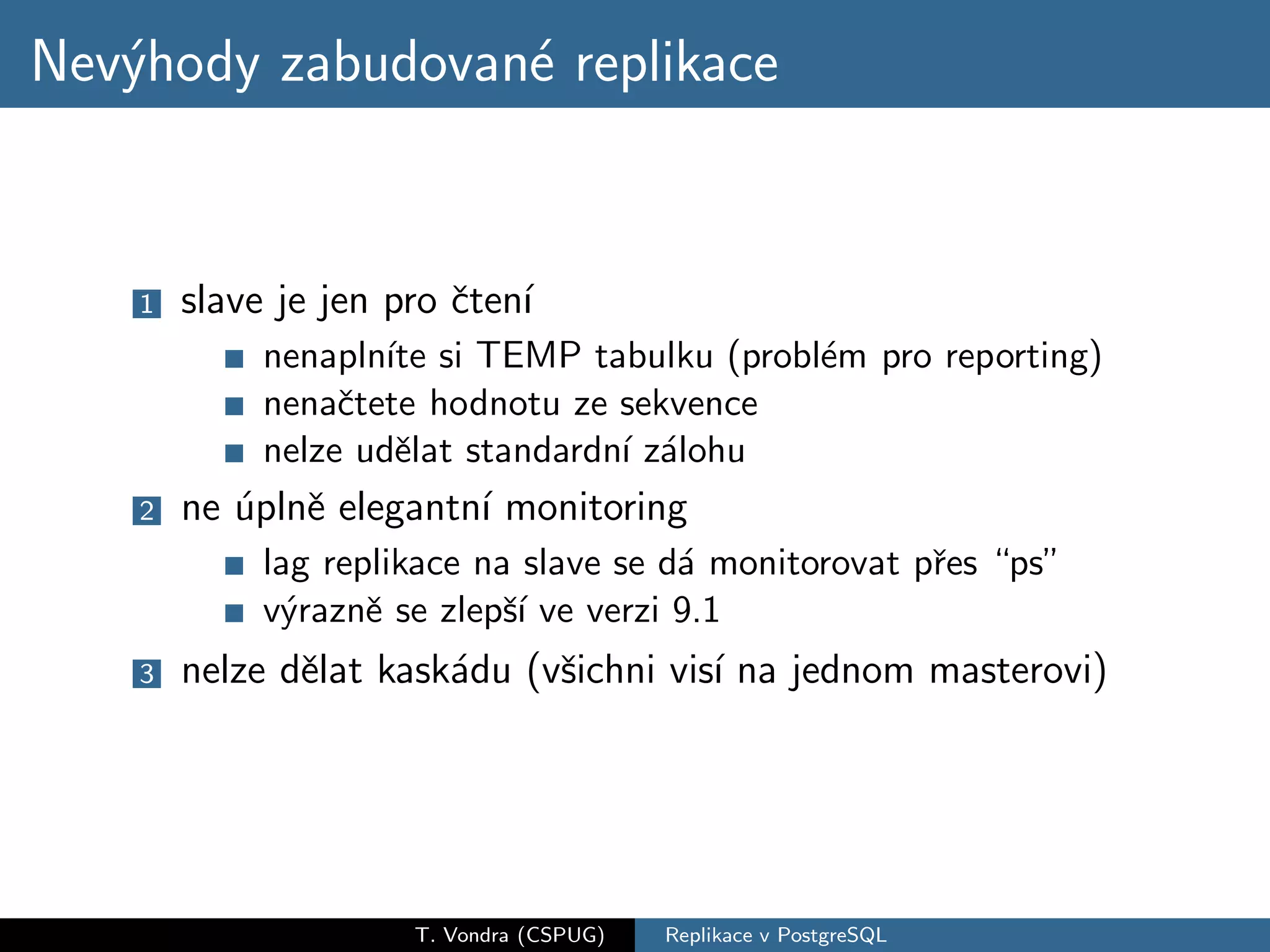 Nev´hody zabudovan´ replikace
   y              e


    1   slave je jen pro ˇten´
                         c ı
             nenapln´ si TEMP tabulku (probl´m pro reporting)
                     ıte                    e
             nenaˇtete hodnotu ze sekvence
                  c
             nelze udˇlat standardn´ z´lohu
                      e            ı a
    2   ne ´plnˇ elegantn´ monitoring
           u e           ı
             lag replikace na slave se d´ monitorovat pˇes “ps”
                                        a              r
             v´raznˇ se zlepˇ´ ve verzi 9.1
              y     e        sı
    3   nelze dˇlat kask´du (vˇichni vis´ na jednom masterovi)
               e        a     s         ı




                      T. Vondra (CSPUG)   Replikace v PostgreSQL
 