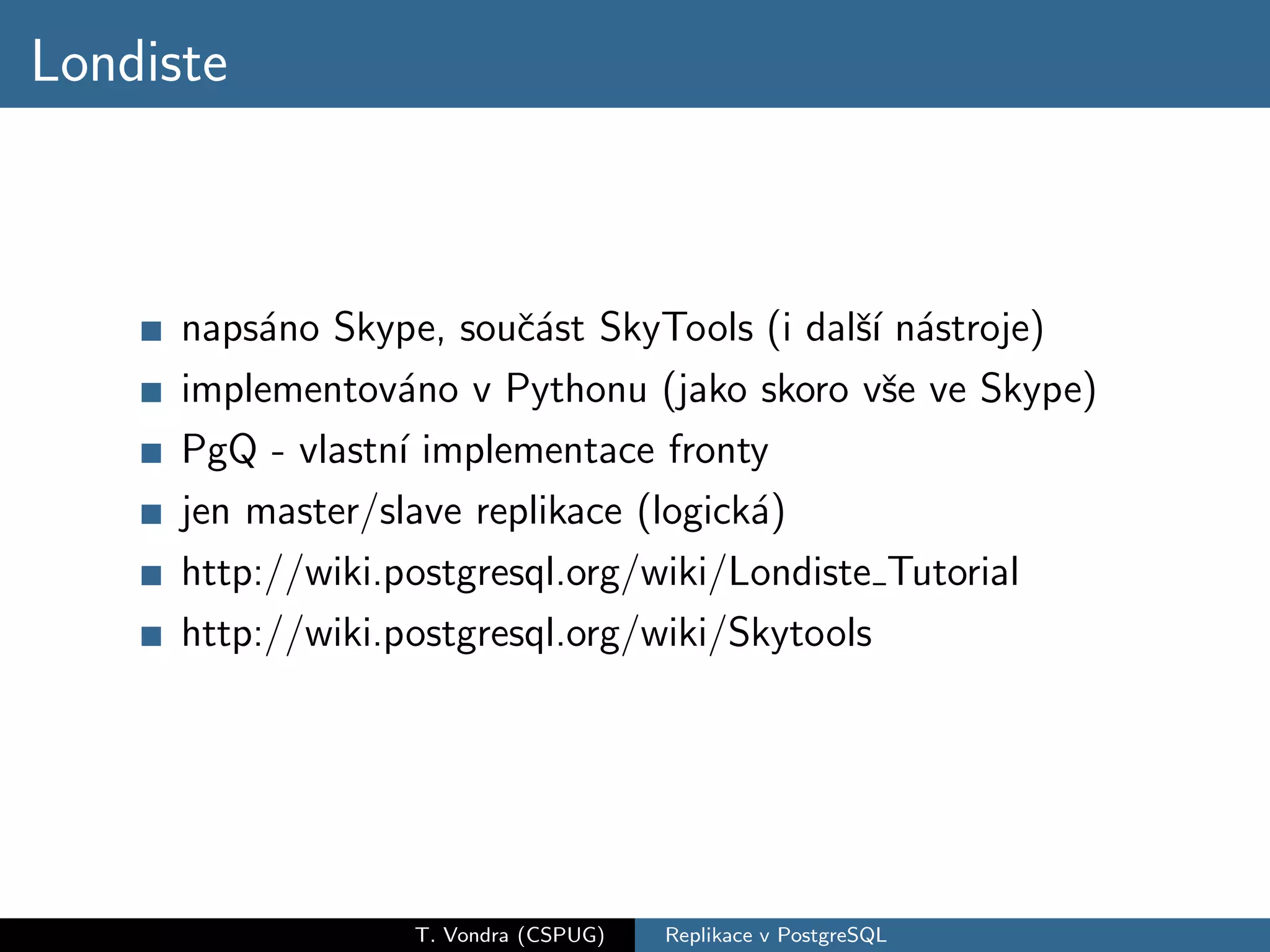 Londiste



      naps´no Skype, souˇ´st SkyTools (i dalˇ´ n´stroje)
           a              ca                 sı a
      implementov´no v Pythonu (jako skoro vˇe ve Skype)
                   a                           s
      PgQ - vlastn´ implementace fronty
                   ı
      jen master/slave replikace (logick´)
                                        a
      http://wiki.postgresql.org/wiki/Londiste Tutorial
      http://wiki.postgresql.org/wiki/Skytools




                  T. Vondra (CSPUG)   Replikace v PostgreSQL
 
