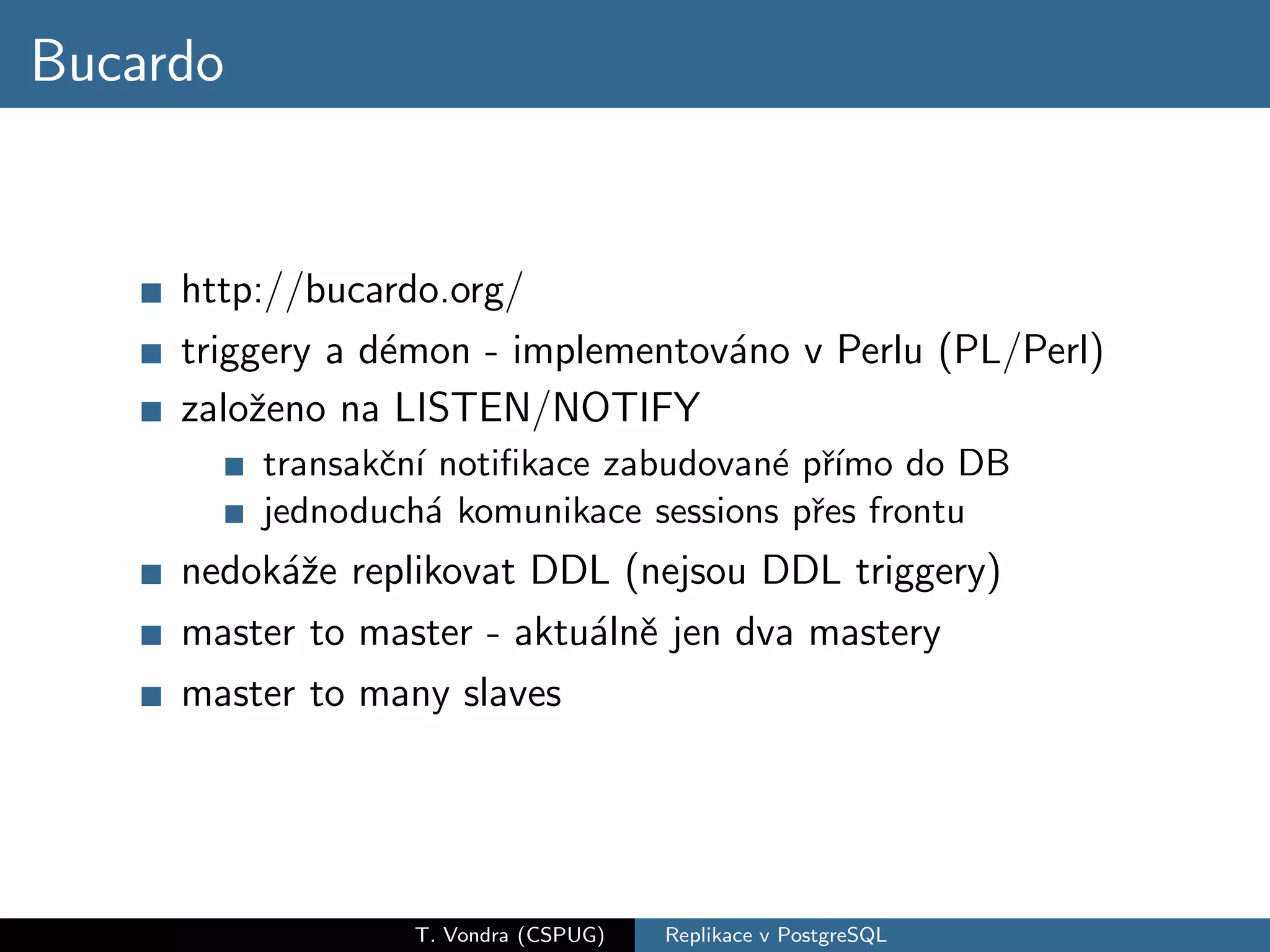 Bucardo


     http://bucardo.org/
     triggery a d´mon - implementov´no v Perlu (PL/Perl)
                 e                 a
     zaloˇeno na LISTEN/NOTIFY
         z
          transakˇn´ notiﬁkace zabudovan´ pˇımo do DB
                 c ı                    e r´
          jednoduch´ komunikace sessions pˇes frontu
                     a                     r
     nedok´ˇe replikovat DDL (nejsou DDL triggery)
          az
     master to master - aktu´lnˇ jen dva mastery
                            a e
     master to many slaves




                  T. Vondra (CSPUG)   Replikace v PostgreSQL
 