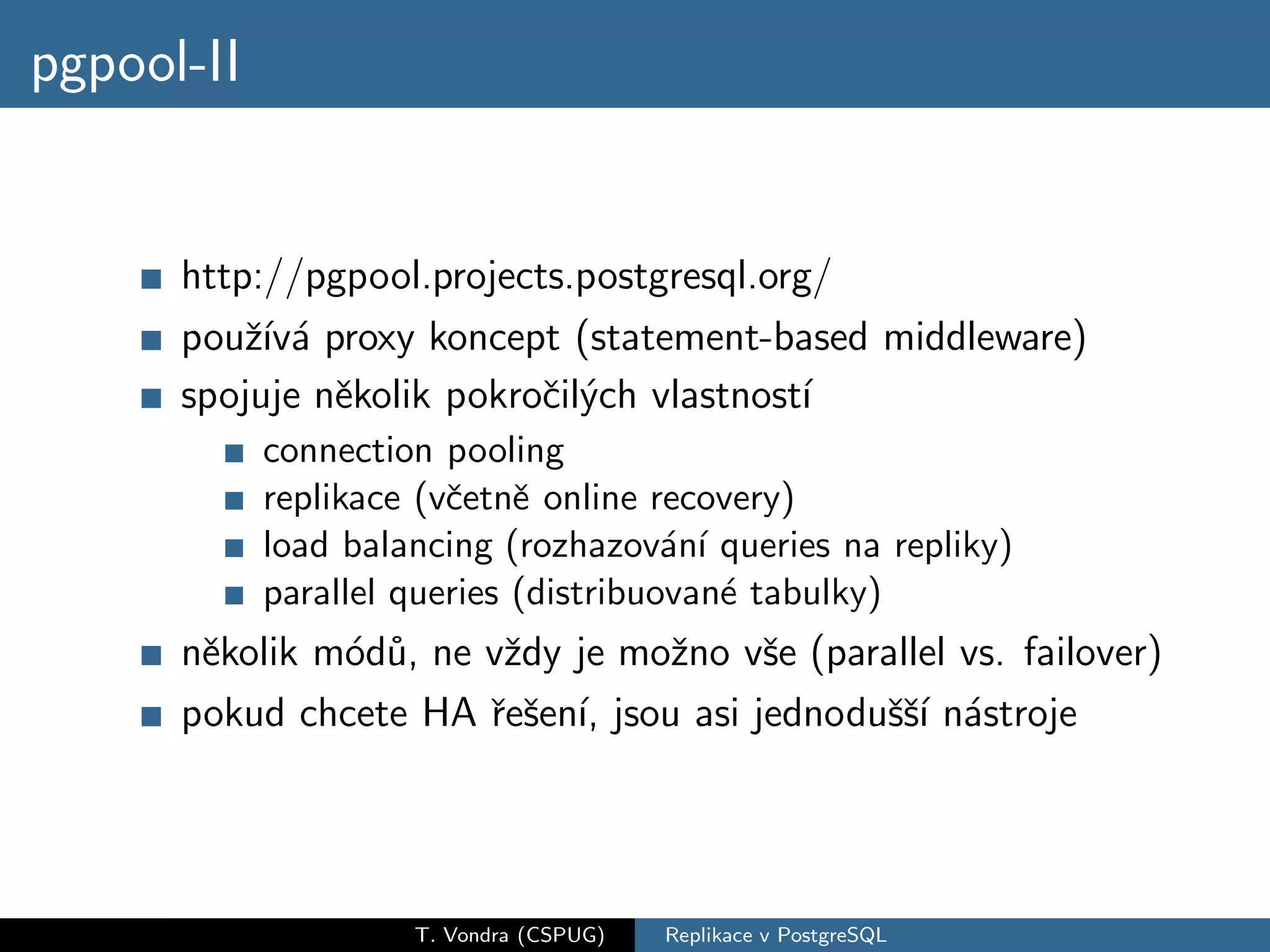 pgpool-II


      http://pgpool.projects.postgresql.org/
      pouˇ´ a proxy koncept (statement-based middleware)
          zıv´
      spojuje nˇkolik pokroˇil´ch vlastnost´
               e           c y             ı
            connection pooling
            replikace (vˇetnˇ online recovery)
                        c e
            load balancing (rozhazov´n´ queries na repliky)
                                       a ı
            parallel queries (distribuovan´ tabulky)
                                           e
      nˇkolik m´d˚, ne vˇdy je moˇno vˇe (parallel vs. failover)
       e       o u      z        z     s
      pokud chcete HA ˇeˇen´ jsou asi jednoduˇˇ´ n´stroje
                       r s ı,                ssı a




                     T. Vondra (CSPUG)   Replikace v PostgreSQL
 