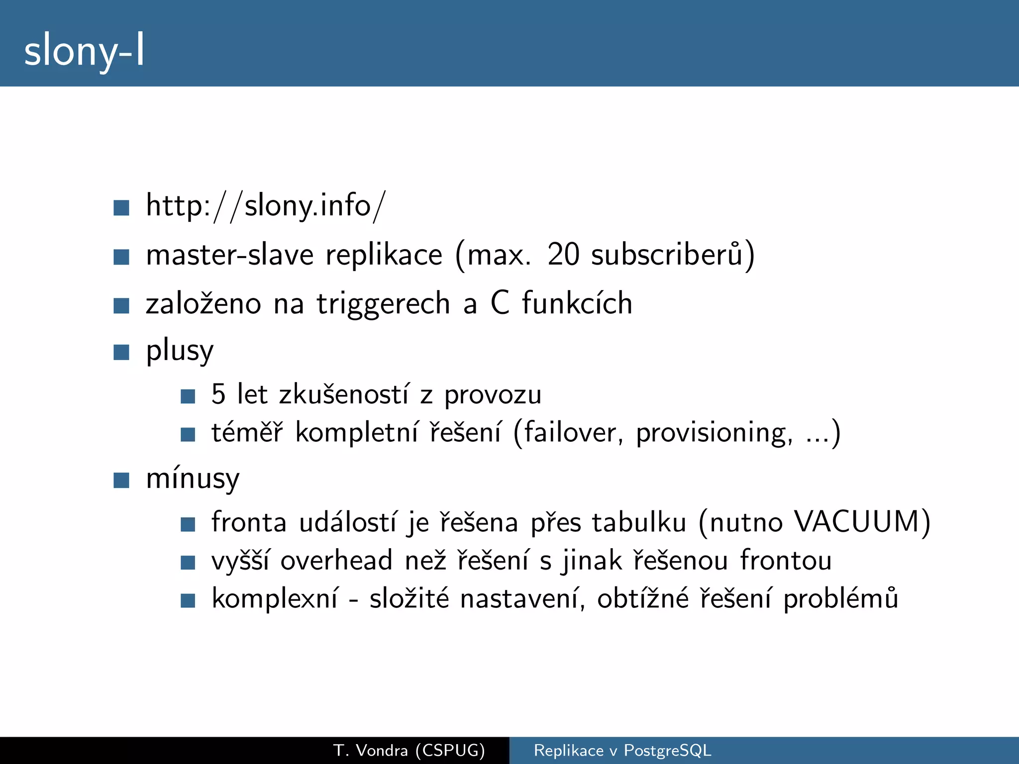 slony-I


      http://slony.info/
      master-slave replikace (max. 20 subscriber˚)
                                                u
      zaloˇeno na triggerech a C funkc´
          z                           ıch
      plusy
          5 let zkuˇenost´ z provozu
                   s     ı
          t´mˇˇ kompletn´ ˇeˇen´ (failover, provisioning, ...)
           e er            ır s ı
      m´
       ınusy
          fronta ud´lost´ je ˇeˇena pˇes tabulku (nutno VACUUM)
                    a ı r s          r
          vyˇˇ´ overhead neˇ ˇeˇen´ s jinak ˇeˇenou frontou
             ssı             zr s ı         r s
          komplexn´ - sloˇit´ nastaven´ obt´zn´ ˇeˇen´ probl´m˚
                    ı    z e           ı,    ıˇ e r s ı     e u



                    T. Vondra (CSPUG)   Replikace v PostgreSQL
 