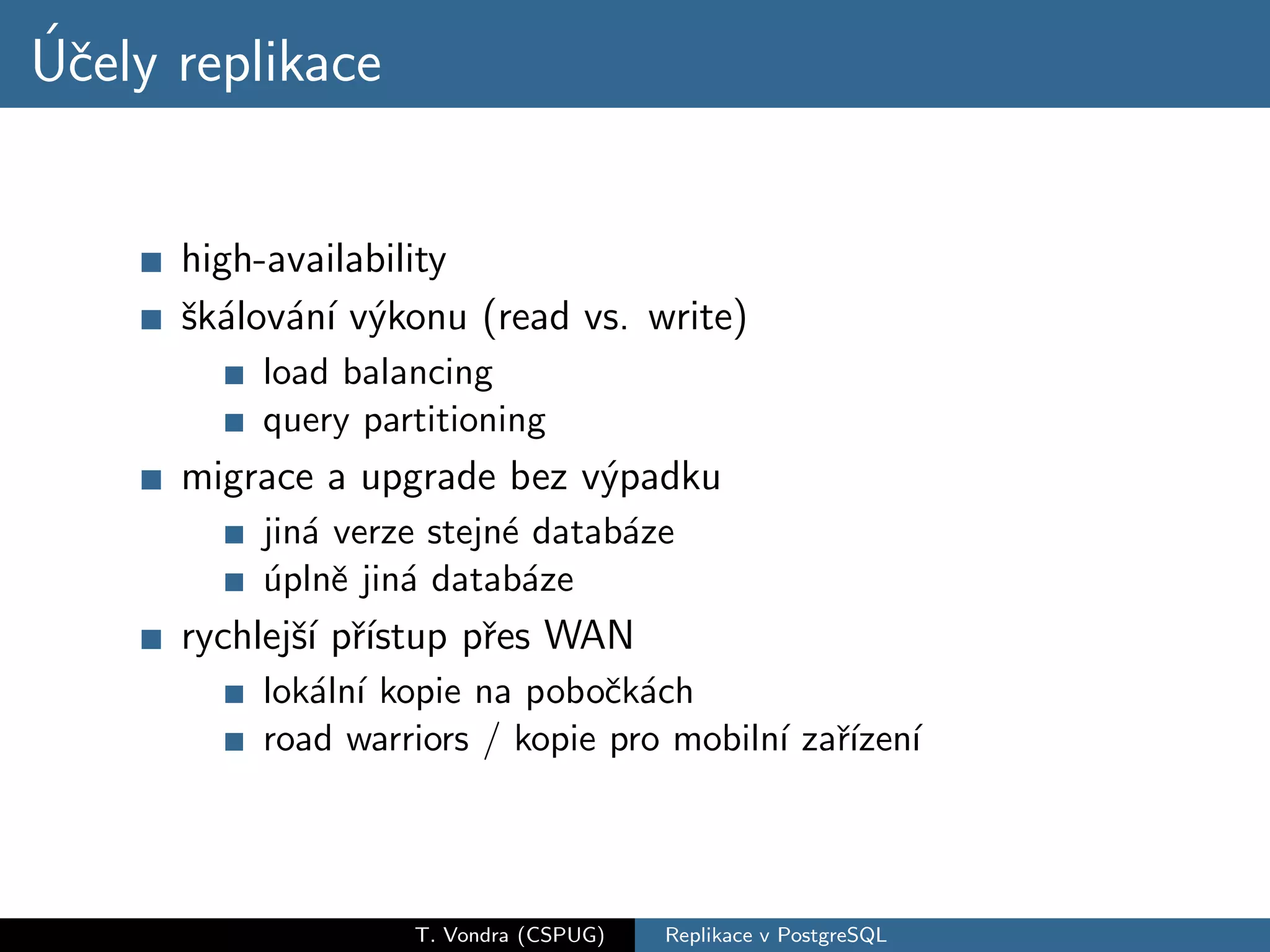 ´c
Uˇely replikace


      high-availability
      ˇk´lov´n´ v´konu (read vs. write)
      s a a ı y
          load balancing
          query partitioning
      migrace a upgrade bez v´padku
                             y
          jin´ verze stejn´ datab´ze
             a            e      a
          uplnˇ jin´ datab´ze
          ´ e a             a
      rychlejˇ´ pˇıstup pˇes WAN
             sı r´       r
          lok´ln´ kopie na poboˇk´ch
             a ı                c a
          road warriors / kopie pro mobiln´ zaˇızen´
                                          ı r´ ı




                   T. Vondra (CSPUG)   Replikace v PostgreSQL
 
