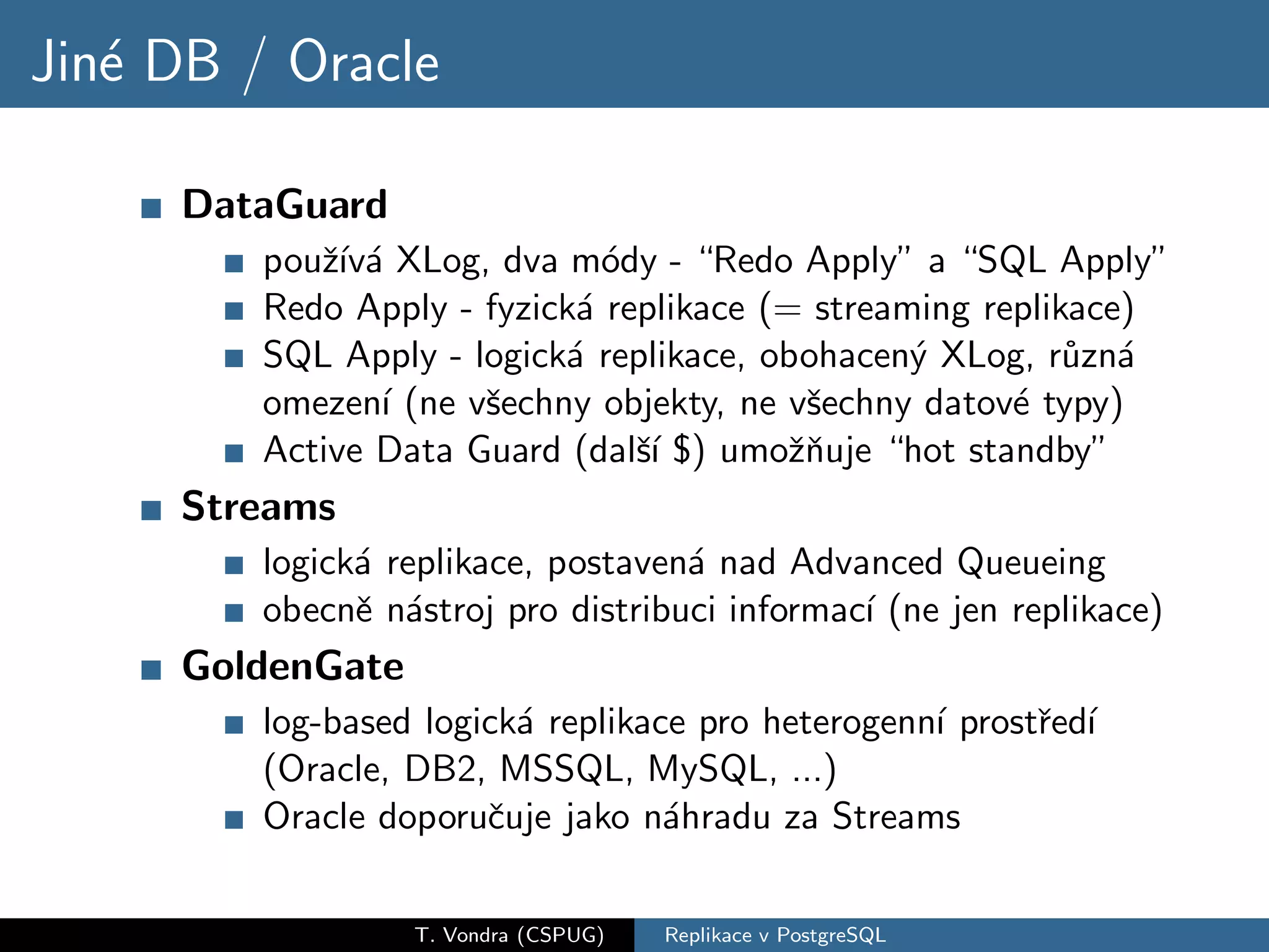 Jin´ DB / Oracle
   e

     DataGuard
         pouˇ´ a XLog, dva m´dy - “Redo Apply” a “SQL Apply”
            zıv´              o
         Redo Apply - fyzick´ replikace (= streaming replikace)
                            a
         SQL Apply - logick´ replikace, obohacen´ XLog, r˚zn´
                           a                     y         u a
         omezen´ (ne vˇechny objekty, ne vˇechny datov´ typy)
                ı     s                    s           e
         Active Data Guard (dalˇ´ $) umoˇnuje “hot standby”
                                sı        zˇ
     Streams
         logick´ replikace, postaven´ nad Advanced Queueing
               a                    a
         obecnˇ n´stroj pro distribuci informac´ (ne jen replikace)
               e a                             ı
     GoldenGate
         log-based logick´ replikace pro heterogenn´ prostˇed´
                         a                         ı      r ı
         (Oracle, DB2, MSSQL, MySQL, ...)
         Oracle doporuˇuje jako n´hradu za Streams
                       c           a

                  T. Vondra (CSPUG)   Replikace v PostgreSQL
 