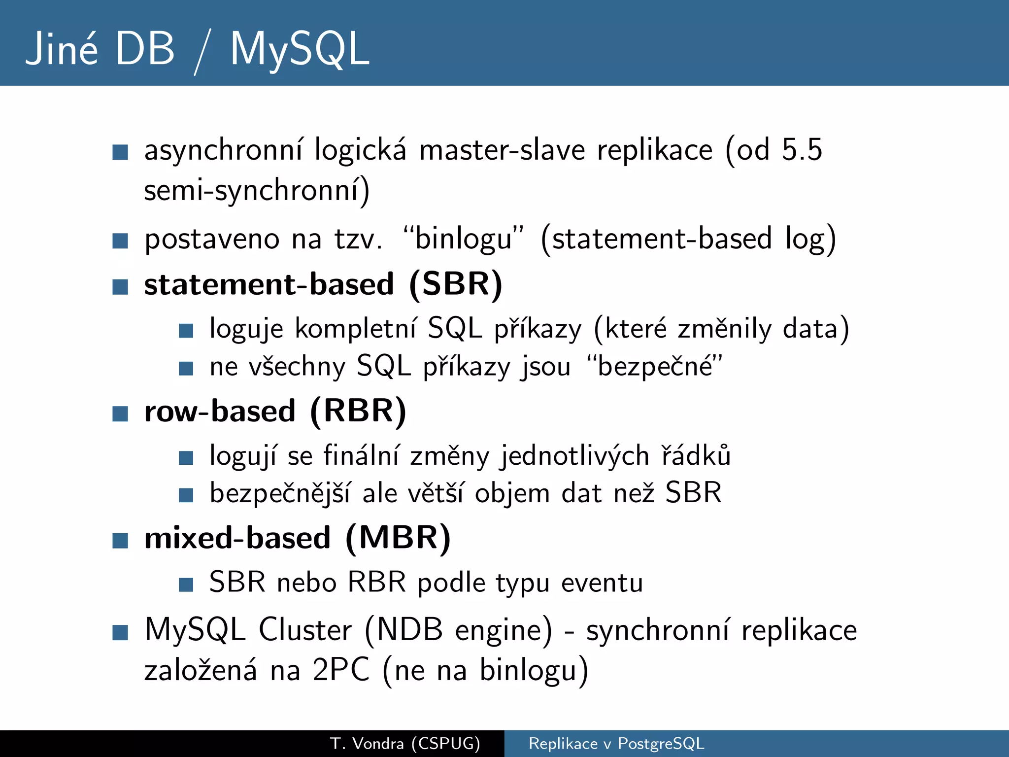 Jin´ DB / MySQL
   e
     asynchronn´ logick´ master-slave replikace (od 5.5
               ı       a
     semi-synchronn´ı)
     postaveno na tzv. “binlogu” (statement-based log)
     statement-based (SBR)
         loguje kompletn´ SQL pˇıkazy (kter´ zmˇnily data)
                        ı      r´          e     e
         ne vˇechny SQL pˇıkazy jsou “bezpeˇn´”
             s             r´                c e
     row-based (RBR)
         loguj´ se ﬁn´ln´ zmˇny jednotliv´ch ˇ´dk˚
              ı        a ı   e           y ra u
         bezpeˇnˇjˇ´ ale vˇtˇ´ objem dat neˇ SBR
                c e sı     e sı            z
     mixed-based (MBR)
         SBR nebo RBR podle typu eventu
     MySQL Cluster (NDB engine) - synchronn´ replikace
                                           ı
     zaloˇen´ na 2PC (ne na binlogu)
         z a

                  T. Vondra (CSPUG)   Replikace v PostgreSQL
 