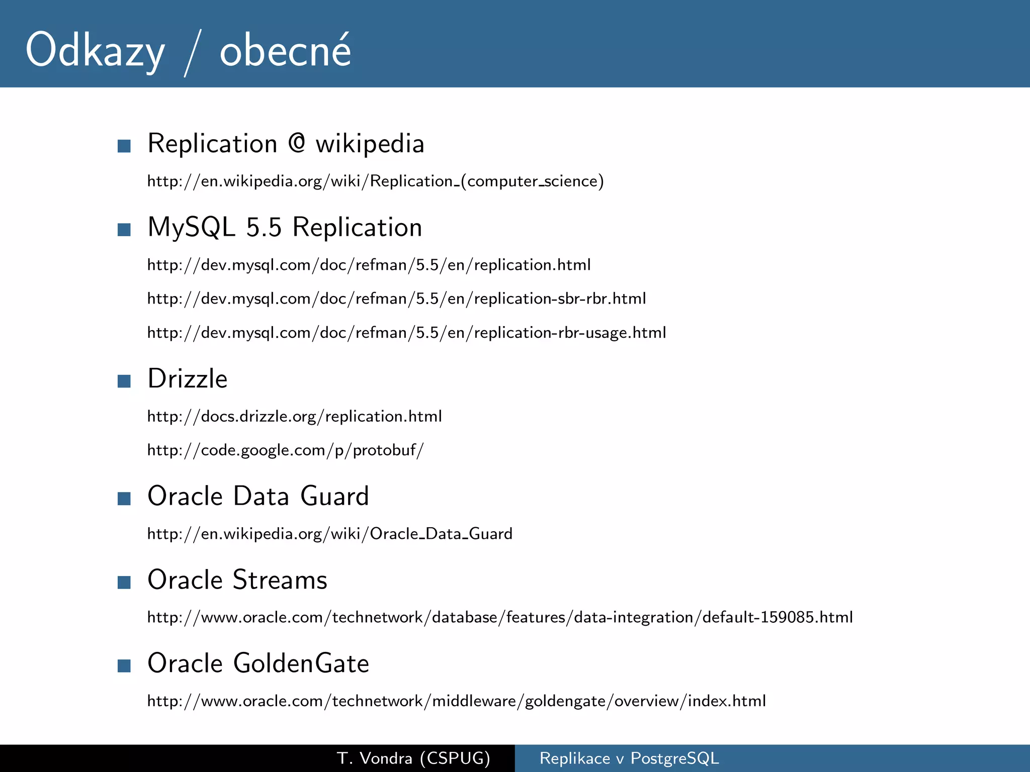 Odkazy / obecn´
              e
     Replication @ wikipedia
     http://en.wikipedia.org/wiki/Replication (computer science)

     MySQL 5.5 Replication
     http://dev.mysql.com/doc/refman/5.5/en/replication.html
     http://dev.mysql.com/doc/refman/5.5/en/replication-sbr-rbr.html

     http://dev.mysql.com/doc/refman/5.5/en/replication-rbr-usage.html

     Drizzle
     http://docs.drizzle.org/replication.html
     http://code.google.com/p/protobuf/

     Oracle Data Guard
     http://en.wikipedia.org/wiki/Oracle Data Guard

     Oracle Streams
     http://www.oracle.com/technetwork/database/features/data-integration/default-159085.html

     Oracle GoldenGate
     http://www.oracle.com/technetwork/middleware/goldengate/overview/index.html


                              T. Vondra (CSPUG)        Replikace v PostgreSQL
 
