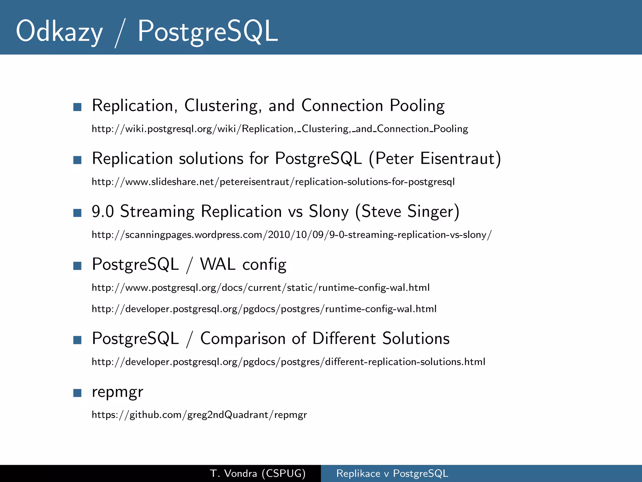 Odkazy / PostgreSQL

     Replication, Clustering, and Connection Pooling
     http://wiki.postgresql.org/wiki/Replication, Clustering, and Connection Pooling


     Replication solutions for PostgreSQL (Peter Eisentraut)
     http://www.slideshare.net/petereisentraut/replication-solutions-for-postgresql


     9.0 Streaming Replication vs Slony (Steve Singer)
     http://scanningpages.wordpress.com/2010/10/09/9-0-streaming-replication-vs-slony/


     PostgreSQL / WAL conﬁg
     http://www.postgresql.org/docs/current/static/runtime-conﬁg-wal.html

     http://developer.postgresql.org/pgdocs/postgres/runtime-conﬁg-wal.html


     PostgreSQL / Comparison of Diﬀerent Solutions
     http://developer.postgresql.org/pgdocs/postgres/diﬀerent-replication-solutions.html


     repmgr
     https://github.com/greg2ndQuadrant/repmgr




                              T. Vondra (CSPUG)          Replikace v PostgreSQL
 