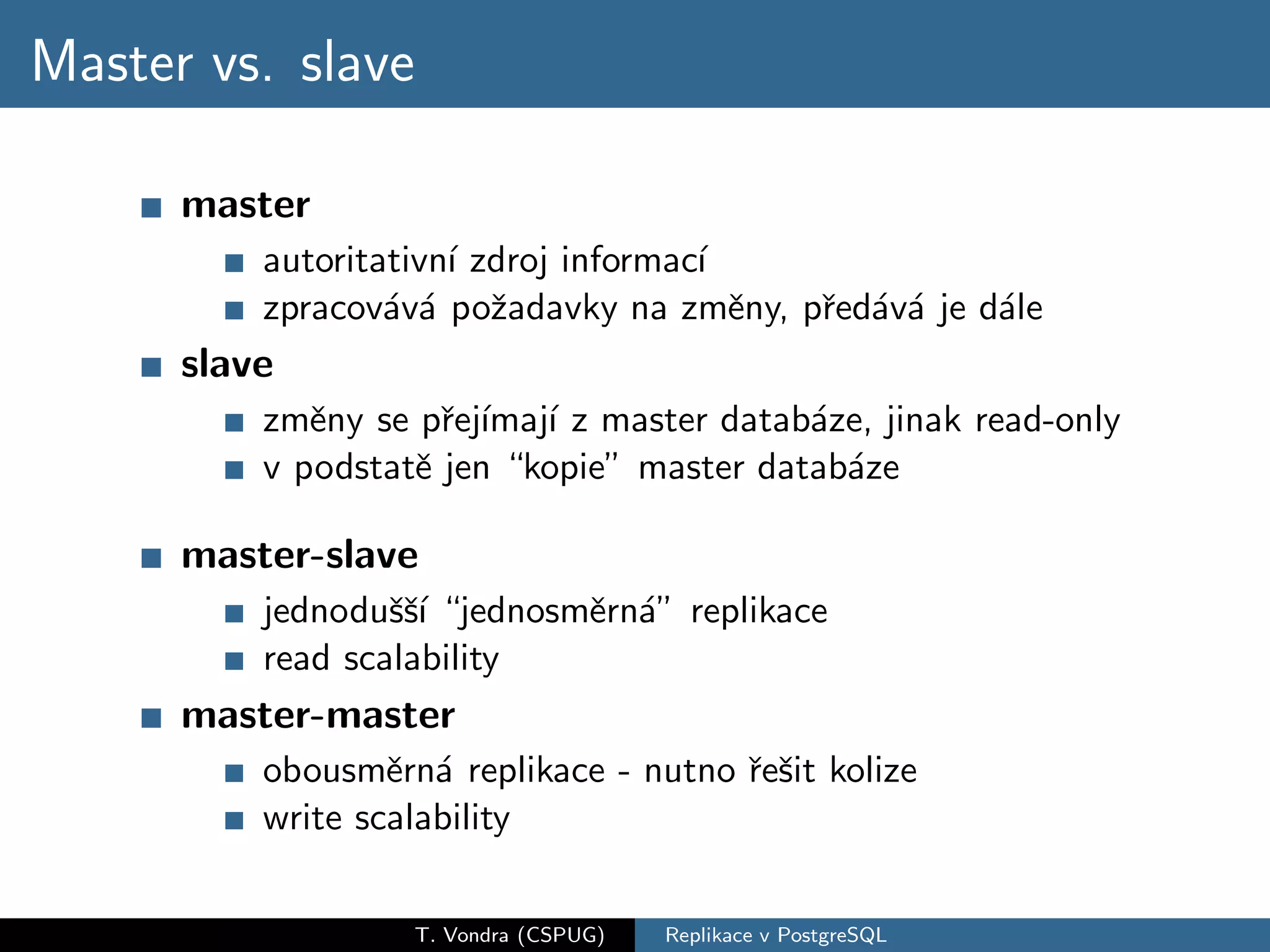 Master vs. slave

      master
          autoritativn´ zdroj informac´
                      ı               ı
          zpracov´v´ poˇadavky na zmˇny, pˇed´v´ je d´le
                  a a z                 e r a a      a
      slave
          zmˇny se pˇej´ ı z master datab´ze, jinak read-only
             e       r ımaj´               a
          v podstatˇ jen “kopie” master datab´ze
                   e                         a

      master-slave
          jednoduˇˇ´ “jednosmˇrn´” replikace
                  ssı        e a
          read scalability
      master-master
          obousmˇrn´ replikace - nutno ˇeˇit kolize
                  e a                  r s
          write scalability

                   T. Vondra (CSPUG)   Replikace v PostgreSQL
 