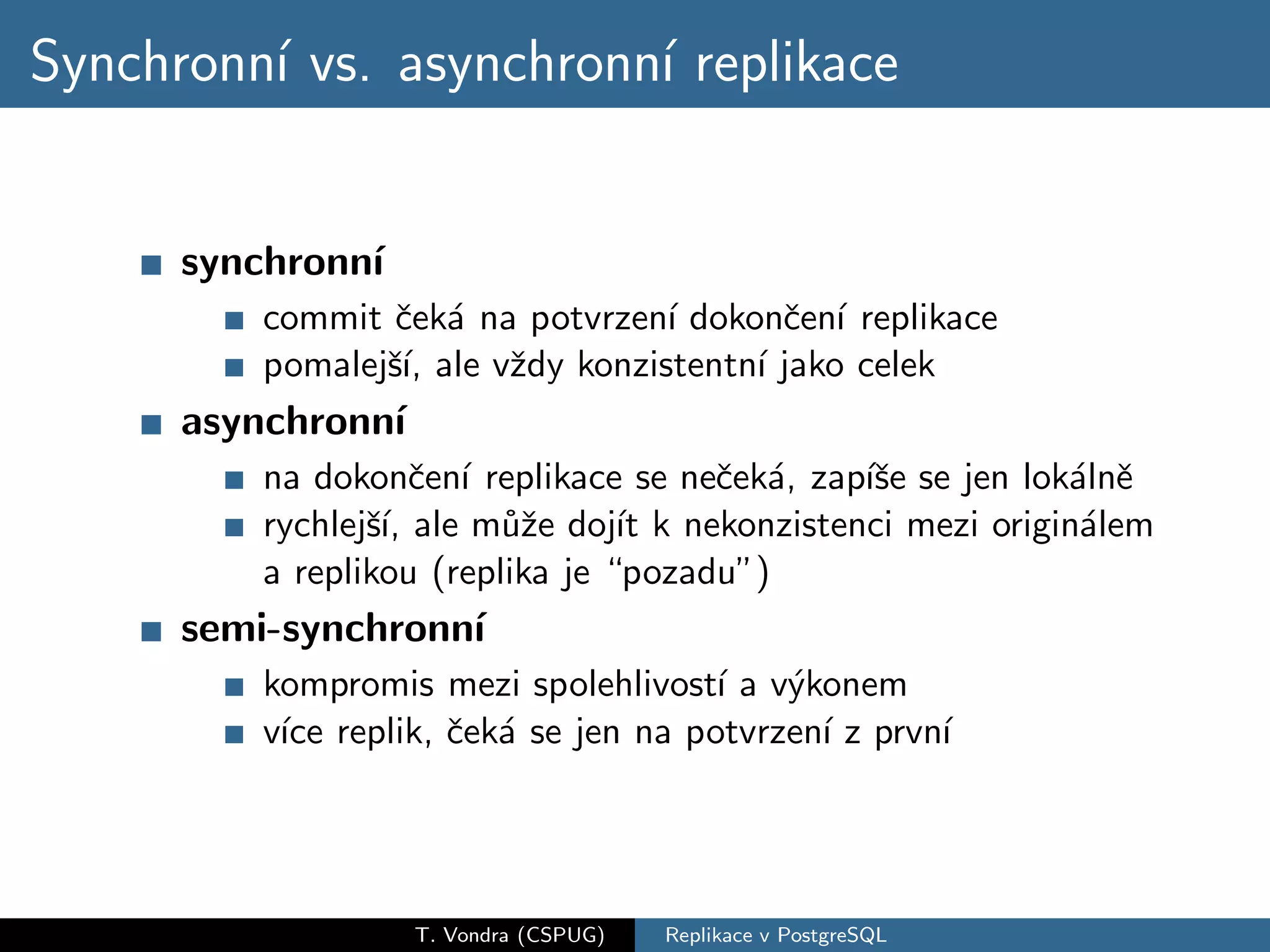 Synchronn´ vs. asynchronn´ replikace
         ı               ı


      synchronn´
               ı
         commit ˇek´ na potvrzen´ dokonˇen´ replikace
                 c a              ı      c ı
         pomalejˇ´ ale vˇdy konzistentn´ jako celek
                sı,     z              ı
      asynchronn´
                ı
         na dokonˇen´ replikace se neˇek´, zap´se se jen lok´lnˇ
                    c ı               c a     ıˇ            a e
         rychlejˇ´ ale m˚ˇe doj´ k nekonzistenci mezi origin´lem
                sı,      uz      ıt                          a
         a replikou (replika je “pozadu”)
      semi-synchronn´
                    ı
         kompromis mezi spolehlivost´ a v´konem
                                     ı   y
         v´ replik, ˇek´ se jen na potvrzen´ z prvn´
          ıce       c a                    ı       ı




                    T. Vondra (CSPUG)   Replikace v PostgreSQL
 