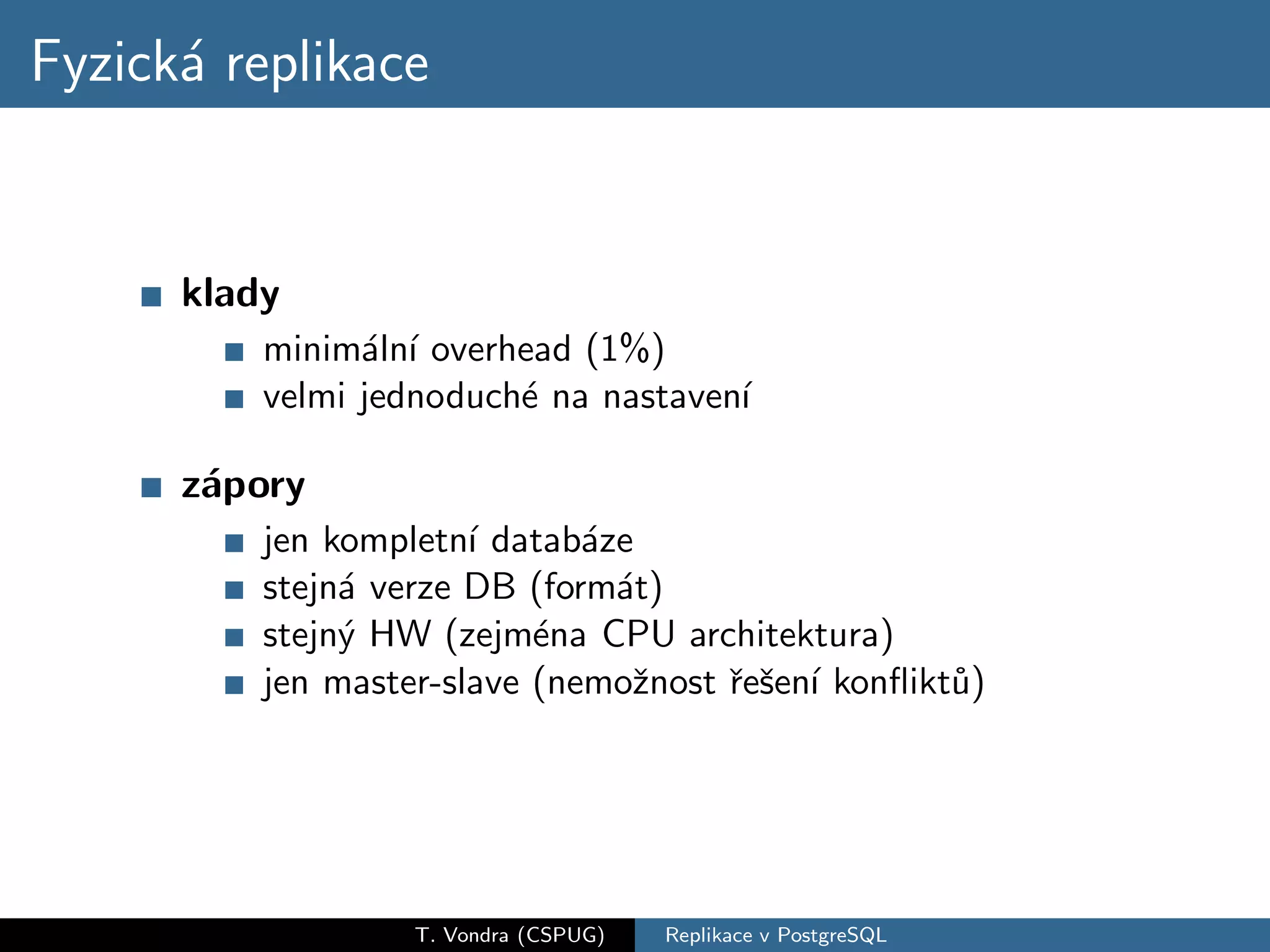 Fyzick´ replikace
      a


      klady
          minim´ln´ overhead (1%)
                a ı
          velmi jednoduch´ na nastaven´
                         e            ı

      z´pory
       a
          jen kompletn´ datab´ze
                       ı      a
          stejn´ verze DB (form´t)
               a                a
          stejn´ HW (zejm´na CPU architektura)
               y           e
          jen master-slave (nemoˇnost ˇeˇen´ konﬂikt˚)
                                 z    r s ı         u




                   T. Vondra (CSPUG)   Replikace v PostgreSQL
 