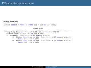 Pˇıklad - bitmap index scan
 r´




 bitmap index scan
 EXPLAIN SELECT * FROM tab WHERE ( id = 110 OR id = 130);

                                                              QUERY PLAN
 -- - - - - - - - - - - - - - - - - - - - - - - - - - - - - - - - - - - - - - - - - - - - - - - - - - - - - - - - - - - - - - - - - - - - - - -
  Bitmap Heap Scan on tab ( cost =8.53..16.14 rows =2 width =4)
      Recheck Cond : (( id = 110) OR ( id = 130))
      -> BitmapOr ( cost =8.53..8.53 rows =2 width =0)
                  -> Bitmap Index Scan on idx ( cost =0.00..4.27 rows =1 width =0)
                              Index Cond : ( id = 110)
                  -> Bitmap Index Scan on idx ( cost =0.00..4.27 rows =1 width =0)
                              Index Cond : ( id = 130)




                                                           T. Vondra (CSPUG)               ˇ
                                                                                           Cteme EXPLAIN
 