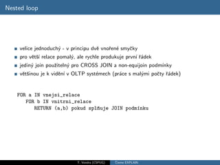 Nested loop




    velice jednoduch´ - v principu dvˇ vnoˇen´ smyˇky
                    y                e    r e     c
    pro vˇtˇ´ relace pomal´, ale rychle produkuje prvn´ ˇ´dek
         e sı             y                           ı ra
    jedin´ join pouˇiteln´ pro CROSS JOIN a non-equijoin podm´
         y         z     y                                   ınky
    vˇtˇinou je k vidˇn´ v OLTP syst´mech (pr´ce s mal´mi poˇty ˇ´dek)
     es              e ı            e        a        y     c ra


    FOR a IN vnejsi_relace
       FOR b IN vnitrni_relace
          RETURN (a,b) pokud splˇuje JOIN podm´nku
                                n             ı




                            T. Vondra (CSPUG)   ˇ
                                                Cteme EXPLAIN
 