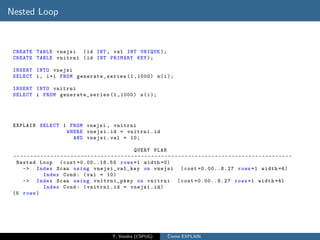 Nested Loop



 CREATE TABLE vnejsi ( id INT , val INT UNIQUE );
 CREATE TABLE vnitrni ( id INT PRIMARY KEY );

 INSERT INTO vnejsi
 SELECT i , i +1 FROM generate_series (1 ,1000) s ( i );

 INSERT INTO vnitrni
 SELECT i FROM generate_series (1 ,1000) s ( i );




 EXPLAIN SELECT 1 FROM vnejsi , vnitrni
                 WHERE vnejsi . id = vnitrni . id
                   AND vnejsi . val = 10;

                                                                        QUERY PLAN
 -- - - - - - - - - - - - - - - - - - - - - - - - - - - - - - - - - - - - - - - - - - - - - - - - - - - - - - - - - - - - - - - - - - - - - - - - - - - - - - - - - -
  Nested Loop ( cost =0.00..16.55 rows =1 width =0)
      -> Index Scan using vnejsi_val_key on vnejsi ( cost =0.00..8.27 rows =1 width =4)
                  Index Cond : ( val = 10)
      -> Index Scan using vnitrni_pkey on vnitrni ( cost =0.00..8.27 rows =1 width =4)
                  Index Cond : ( vnitrni . id = vnejsi . id )
 (5 rows )




                                                           T. Vondra (CSPUG)                ˇ
                                                                                            Cteme EXPLAIN
 