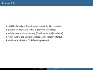Merge Join




    setˇıd´ obˇ relace dle joinovac´ podm´
       r´ ı e                      ı     ınky (jen equijoin)
    potom ˇte ˇ´dek po ˇ´dku a posouv´ se kupˇedu
          c ra         ra            a       r
    nˇkdy jsou potˇeba rescany (duplicity ve vnˇjˇ´ tabulce)
     e            r                            e sı
    velmi rychl´ pro setˇıdˇn´ relace, jinak n´roˇn´ startup
               y        r´ e e                a c y
    vˇtˇinou k vidˇn´ v DSS/DWH syst´mech
     es           e ı               e




                             T. Vondra (CSPUG)   ˇ
                                                 Cteme EXPLAIN
 