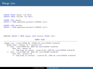 Merge Join



 CREATE TABLE vnejsi ( id INT );
 CREATE TABLE vnitrni ( id INT );

 INSERT INTO vnejsi
 SELECT i FROM generate_series (1 ,100000) s ( i );

 INSERT INTO vnitrni
 SELECT i FROM generate_series (1 ,100000) s ( i );




 EXPLAIN SELECT 1 FROM vnejsi JOIN vnitrni USING ( id );

                                                                QUERY PLAN
 -- - - - - - - - - - - - - - - - - - - - - - - - - - - - - - - - - - - - - - - - - - - - - - - - - - - - - - - - - - - - - - - - - - - - - - - - - -
  Merge Join ( cost = 1 9 3 95 . 6 4 . . 2 1 3 95 . 6 4 rows =100000 width =0)
      Merge Cond : ( vnejsi . id = vnitrni . id )
      -> Sort ( cost =96 97. 82.. 994 7.8 2 rows =100000 width =4)
                  Sort Key : vnejsi . id
                  -> Seq Scan on vnejsi ( cost =0.00..1393.00 rows =100000 width =4)
      -> Sort ( cost =96 97. 82.. 994 7.8 2 rows =100000 width =4)
                  Sort Key : vnitrni . id
                  -> Seq Scan on vnitrni ( cost =0.00..1393.00 rows =100000 width =4)




                                                           T. Vondra (CSPUG)                ˇ
                                                                                            Cteme EXPLAIN
 