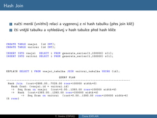 Hash Join


     1    naˇti menˇ´ (vnitˇn´ relaci a vygeneruj z n´ hash tabulku (pˇes join kl´c)
            c      sı      r ı)                      ı                r          ıˇ
     2    ˇti vnˇjˇ´ tabulku a vyhled´vej v hash tabulce pˇed hash kl´ce
          c     e sı                 a                    r          ıˇ


 CREATE TABLE vnejsi ( id INT );
 CREATE TABLE vnitrni ( id INT );

 INSERT INTO vnejsi SELECT i FROM generate_series (1 ,100000) s ( i );
 INSERT INTO vnitrni SELECT i FROM generate_series (1 ,100000) s ( i );




 EXPLAIN SELECT 1 FROM vnejsi_tabulka JOIN vnitrni_tabulka USING ( id );

                                                                QUERY PLAN
 -- - - - - - - - - - - - - - - - - - - - - - - - - - - - - - - - - - - - - - - - - - - - - - - - - - - - - - - - - - - - - - - - - - - - - - - - - -
  Hash Join ( cost =29 85. 00.. 702 9.0 0 rows =100000 width =0)
      Hash Cond : ( vnejsi . id = vnitrni . id )
      -> Seq Scan on vnejsi ( cost =0.00..1393.00 rows =100000 width =4)
      -> Hash ( cost =13 93. 00.. 139 3.0 0 rows =100000 width =4)
                  -> Seq Scan on vnitrni ( cost =0.00..1393.00 rows =100000 width =4)
 (5 rows )




                                                           T. Vondra (CSPUG)                ˇ
                                                                                            Cteme EXPLAIN
 