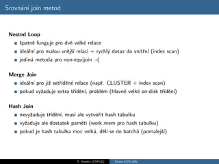 Srovn´n´ join metod
     a ı


 Nested Loop
    ˇpatnˇ funguje pro dvˇ velk´ relace
    s    e               e     e
     ide´ln´ pro malou vnˇjˇ´ relaci + rychl´ dotaz do vnitˇn´ (index scan)
        a ı              e sı               y              r ı
     jedin´ metoda pro non-equijoin :-(
          a

 Merge Join
     ide´ln´ pro jiˇ setˇıdˇn´ relace (napˇ. CLUSTER + index scan)
        a ı        z    r´ e e            r
     pokud vyˇaduje extra tˇıdˇn´ probl´m (hlavnˇ velk´ on-disk tˇıdˇn´
             z             r´ e ı,     e        e     e          r´ e ı)

 Hash Join
     nevyˇaduje tˇıdˇn´ mus´ ale vytvoˇit hash tabulku
         z       r´ e ı,   ı          r
     vyˇaduje ale dostatek pamˇti (work mem pro hash tabulku)
       z                      e
     pokud je hash tabulka moc velk´, dˇl´ se do batch˚ (pomalejˇ´
                                   a eı               u         sı)




                              T. Vondra (CSPUG)   ˇ
                                                  Cteme EXPLAIN
 