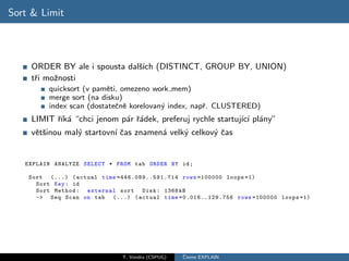 Sort & Limit




    ORDER BY ale i spousta dalˇ´ (DISTINCT, GROUP BY, UNION)
                              sıch
    tˇi moˇnosti
     r    z
         quicksort (v pamˇti, omezeno work mem)
                          e
         merge sort (na disku)
         index scan (dostateˇnˇ korelovan´ index, napˇ. CLUSTERED)
                            c e          y           r
    LIMIT ˇık´ “chci jenom p´r ˇ´dek, preferuj rychle startuj´ ı pl´ny”
          r´ a              a ra                             ıc´ a
    vˇtˇinou mal´ startovn´ ˇas znamen´ velk´ celkov´ ˇas
     es         y         ıc          a     y       yc


   EXPLAIN ANALYZE SELECT * FROM tab ORDER BY id ;

    Sort (...) ( actual time =44 6.08 9.. 591 .71 4 rows =100000 loops =1)
      Sort Key : id
      Sort Method : external sort Disk : 1368 kB
      -> Seq Scan on tab (...) ( actual time =0.016..129.756 rows =100000 loops =1)




                              T. Vondra (CSPUG)   ˇ
                                                  Cteme EXPLAIN
 