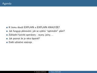 Agenda




    K ˇemu slouˇ´ EXPLAIN a EXPLAIN ANALYZE?
      c        zı
    Jak funguje pl´nov´n´ jak se vyb´ a “optim´ln´ pl´n?
                  a   a ı,          ır´       a ı” a
    Z´kladn´ fyzick´ oper´tory : scany, joiny, ...
     a     ı       e     a
    Jak poznat ˇe je nˇco ˇpatnˇ?
               z      e s      e
    Dalˇ´ uˇiteˇn´ n´stroje.
       sı z c e a




                               T. Vondra (CSPUG)   ˇ
                                                   Cteme EXPLAIN
 