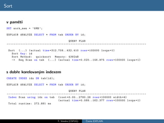 Sort


 v pamˇti
      e
 SET work_mem = ’8 MB ’;

 EXPLAIN ANALYZE SELECT * FROM tab ORDER BY id ;

                                                                        QUERY PLAN
 -- - - - - - - - - - - - - - - - - - - - - - - - - - - - - - - - - - - - - - - - - - - - - - - - - - - - - - - - - - - - - - - - - - - - - - - - - - - - - - - -

  Sort (...) ( actual time =31 2.7 09. .432 .41 0 rows =100000 loops =1)
    Sort Key : id
    Sort Method : quicksort Memory : 4392 kB
    -> Seq Scan on tab (...) ( actual time =0.020..146.975 rows =100000 loops =1)



 s dobˇe korelovan´m indexem
      r           y
 CREATE INDEX idx ON tab ( id );

 EXPLAIN ANALYZE SELECT * FROM tab ORDER BY id ;

                                                                        QUERY PLAN
 -- - - - - - - - - - - - - - - - - - - - - - - - - - - - - - - - - - - - - - - - - - - - - - - - - - - - - - - - - - - - - - - - - - - - - - - - - - - - - - - -
  Index Scan using idx on tab ( cost =0.00..2780.26 rows =100000 width =4)
                                                            ( actual time =0.088..162.377 rows =100000 loops =1)
  Total runtime : 272.881 ms




                                                           T. Vondra (CSPUG)                ˇ
                                                                                            Cteme EXPLAIN
 