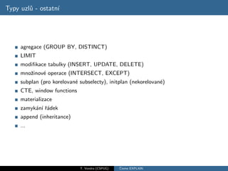 Typy uzl˚ - ostatn´
        u         ı




     agregace (GROUP BY, DISTINCT)
     LIMIT
     modiﬁkace tabulky (INSERT, UPDATE, DELETE)
     mnoˇinov´ operace (INTERSECT, EXCEPT)
        z    e
     subplan (pro korelovan´ subselecty), initplan (nekorelovan´)
                           e                                   e
     CTE, window functions
     materializace
     zamyk´n´ ˇ´dek
          a ı ra
     append (inheritance)
     ...




                             T. Vondra (CSPUG)   ˇ
                                                 Cteme EXPLAIN
 