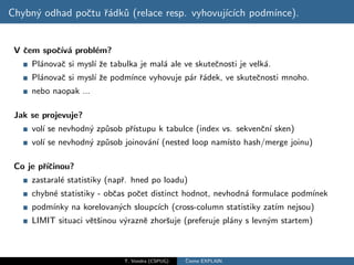 Chybn´ odhad poˇtu ˇ´dk˚ (relace resp. vyhovuj´ ıch podm´
     y         c ra u                         ıc´       ınce).


 V ˇem spoˇ´ a probl´m?
   c      cıv´      e
     Pl´novaˇ si mysl´ ˇe tabulka je mal´ ale ve skuteˇnosti je velk´.
       a    c        ız                 a             c             a
     Pl´novaˇ si mysl´ ˇe podm´
       a    c        ız       ınce vyhovuje p´r ˇ´dek, ve skuteˇnosti mnoho.
                                             a ra              c
     nebo naopak ...

 Jak se projevuje?
     vol´ se nevhodn´ zp˚sob pˇıstupu k tabulce (index vs. sekvenˇn´ sken)
        ı           y u       r´                                 c ı
     vol´ se nevhodn´ zp˚sob joinov´n´ (nested loop nam´ hash/merge joinu)
        ı           y u            a ı                 ısto

 Co je pˇıˇinou?
        r´c
     zastaral´ statistiky (napˇ. hned po loadu)
             e                r
     chybn´ statistiky - obˇas poˇet distinct hodnot, nevhodn´ formulace podm´
          e                c     c                           a               ınek
     podm´
         ınky na korelovan´ch sloupc´ (cross-column statistiky zat´ nejsou)
                          y         ıch                           ım
     LIMIT situaci vˇtˇinou v´raznˇ zhorˇuje (preferuje pl´ny s levn´m startem)
                    es       y    e     s                 a         y



                              T. Vondra (CSPUG)   ˇ
                                                  Cteme EXPLAIN
 