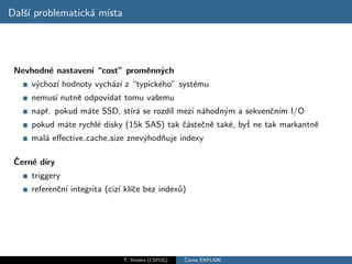 Dalˇ´ problematick´ m´
   sı             a ısta




 Nevhodn´ nastaven´ “cost” promˇnn´ch
        e         ı            e y
     v´choz´ hodnoty vych´z´ z “typick´ho” syst´mu
      y    ı             a ı          e        e
     nemus´ nutnˇ odpov´
          ı     e      ıdat tomu vaˇemu
                                   s
     napˇ. pokud m´te SSD, st´ a se rozd´ mezi n´hodn´m a sekvenˇn´ I/O
        r         a           ır´       ıl      a     y            c ım
     pokud m´te rychl´ disky (15k SAS) tak ˇ´steˇnˇ tak´, byˇ ne tak markantnˇ
             a       e                     ca c e       e   t                e
     mal´ eﬀective cache size znev´hodˇuje indexy
        a                         y   n

 ˇ
 Cern´ d´
     e ıry
     triggery
     referenˇn´ integrita (ciz´ kl´ce bez index˚)
            c ı               ı ıˇ             u




                               T. Vondra (CSPUG)   ˇ
                                                   Cteme EXPLAIN
 