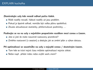EXPLAIN kuchaˇka
             r



 Zkontrolujte uzly kde nesed´ odhad poˇtu ˇ´dek.
                            ı         c ra
     Mal´ rozd´ nevad´ ˇ´dov´ rozd´ uˇ jsou probl´m.
        e     ıly    ı, ra  e     ıly z          e
     Pokud je ˇpatnˇ odhad, nem˚ˇe b´t volba pl´nu spolehliv´.
              s    e           uz y            a            a
     Zkuste aktualizovat statistiky, pˇeformulovat podm´
                                      r                ınky, ...

 Pod´
    ıvejte se na na uzly s nejvˇtˇım proporˇn´ rozd´
                               e s´        c ım    ılem mezi cenou a ˇasem.
                                                                     c
     Jste si jisti ˇe m´te rozumnˇ nastaveny promˇnn´?
                   z   a         e               e e
     Zmˇnte nastaven´ (v session) a sledujte jak se zmˇn´ pl´n a v´kon dotazu.
       eˇ           ı                                 e ı a       y

  r                       r ˇ
 Pˇi optimalizaci se soustˇedte na uzly s nejvyˇˇı cenou / skuteˇn´m ˇasem.
                                               ss´              c y c
     Tam kde se tr´v´ nejv´ ˇasu m˚ˇete optimalizac´ nejv´ z´
                  a ı     ıc c    uz               ı     ıce ıskat.
     Nelze napˇ. pˇidat index nebo zv´ˇit work mem?
              r r                    ys




                             T. Vondra (CSPUG)   ˇ
                                                 Cteme EXPLAIN
 