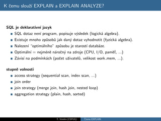 K ˇemu slouˇ´ EXPLAIN a EXPLAIN ANALYZE?
  c        zı



 SQL je deklarativn´ jazyk
                   ı
     SQL dotaz nen´ program, popisuje v´sledek (logick´ algebra).
                  ı                    y              a
     Existuje mnoho zp˚sob˚ jak dan´ dotaz vyhodnotit (fyzick´ algebra).
                      u u          y                         a
     Nalezen´ “optim´ln´
            ı       a ıho” zp˚sobu je starost´ datab´ze.
                             u               ı      a
     Optim´ln´ = nejm´nˇ n´roˇn´ na zdroje (CPU, I/O, pamˇˇ, ...)
          a ı        e e a c y                           et
     Z´vis´ na podm´ ach (poˇet uˇivatel˚, velikost work mem, ...).
      a ı          ınk´     c    z      u

 stupnˇ volnosti
      e
     access strategy (sequential scan, index scan, ...)
     join order
     join strategy (merge join, hash join, nested loop)
     aggregation strategy (plain, hash, sorted)




                              T. Vondra (CSPUG)   ˇ
                                                  Cteme EXPLAIN
 