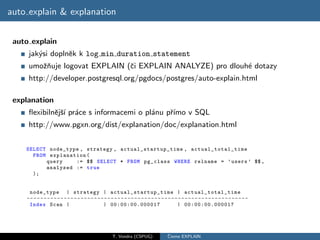 auto explain & explanation


 auto explain
     jak´si doplnˇk k log min duration statement
        y        e
     umoˇnuje logovat EXPLAIN (ˇi EXPLAIN ANALYZE) pro dlouh´ dotazy
        zˇ                     c                            e
     http://developer.postgresql.org/pgdocs/postgres/auto-explain.html

 explanation
     ﬂexibilnˇjˇ´ pr´ce s informacemi o pl´nu pˇımo v SQL
             e sı a                       a    r´
     http://www.pgxn.org/dist/explanation/doc/explanation.html

    SELECT node_type , strategy , actual_startup_time , ac tual _to tal _ti me
      FROM explanation (
          query    := $$ SELECT * FROM pg_class WHERE relname = ’ users ’ $$ ,
          analyzed := true
      );


     node_type | strategy | a c t u al _ s t a r t u p _t i m e | act ual _tot al_ tim e
    -- - - - - - - - - - - - - - - - - - - - - - - - - - - - - - - - - - - - - - - - - - - - - - - - - - - - - - - - - - - - - - - - -
     Index Scan |                                | 00:00:00.000017                           | 00:00:00.000017




                                                      T. Vondra (CSPUG)               ˇ
                                                                                      Cteme EXPLAIN
 