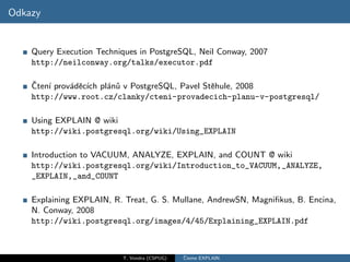 Odkazy


    Query Execution Techniques in PostgreSQL, Neil Conway, 2007
    http://neilconway.org/talks/executor.pdf

    ˇ ı
    Cten´ prov´dˇc´ pl´n˚ v PostgreSQL, Pavel Stˇhule, 2008
              a e ıch a u                       e
    http://www.root.cz/clanky/cteni-provadecich-planu-v-postgresql/

    Using EXPLAIN @ wiki
    http://wiki.postgresql.org/wiki/Using_EXPLAIN

    Introduction to VACUUM, ANALYZE, EXPLAIN, and COUNT @ wiki
    http://wiki.postgresql.org/wiki/Introduction_to_VACUUM,_ANALYZE,
    _EXPLAIN,_and_COUNT

    Explaining EXPLAIN, R. Treat, G. S. Mullane, AndrewSN, Magniﬁkus, B. Encina,
    N. Conway, 2008
    http://wiki.postgresql.org/images/4/45/Explaining_EXPLAIN.pdf



                          T. Vondra (CSPUG)   ˇ
                                              Cteme EXPLAIN
 