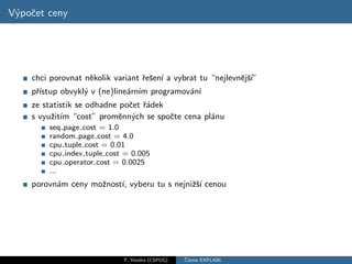 V´poˇet ceny
 y c




    chci porovnat nˇkolik variant ˇeˇen´ a vybrat tu “nejlevnˇjˇ´
                   e              r s ı                      e sı”
    pˇıstup obvykl´ v (ne)line´rn´ programov´n´
     r´           y           a ım          a ı
    ze statistik se odhadne poˇet ˇ´dek
                              c ra
    s vyuˇit´ “cost” promˇnn´ch se spoˇte cena pl´nu
         z ım               e y         c        a
        seq page cost = 1.0
        random page cost = 4.0
        cpu tuple cost = 0.01
        cpu index tuple cost = 0.005
        cpu operator cost = 0.0025
        ...
    porovn´m ceny moˇnost´ vyberu tu s nejniˇˇ´ cenou
          a         z    ı,                 zsı




                             T. Vondra (CSPUG)   ˇ
                                                 Cteme EXPLAIN
 