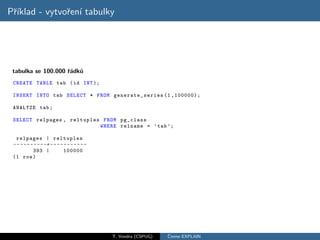 Pˇıklad - vytvoˇen´ tabulky
 r´            r ı




 tabulka se 100.000 ˇ´dk˚
                    ra u
 CREATE TABLE tab ( id INT );

 INSERT INTO tab SELECT * FROM generate_series (1 ,100000);

 ANALYZE tab ;

 SELECT relpages , reltuples FROM pg_class
                            WHERE relname = ’ tab ’;

  relpages | reltuples
 -- - - - - - - - -+ - - - - - - - - - - -
            393 |            100000
 (1 row )




                                             T. Vondra (CSPUG)   ˇ
                                                                 Cteme EXPLAIN
 
