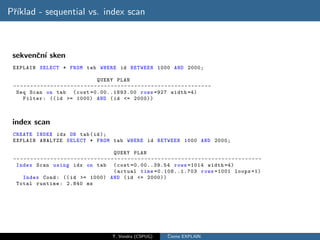 Pˇıklad - sequential vs. index scan
 r´



 sekvenˇn´ sken
       c ı
 EXPLAIN SELECT * FROM tab WHERE id BETWEEN 1000 AND 2000;

                                                  QUERY PLAN
 -- - - - - - - - - - - - - - - - - - - - - - - - - - - - - - - - - - - - - - - - - - - - - - - - - - - - - - - - - -
  Seq Scan on tab ( cost =0.00..1893.00 rows =927 width =4)
      Filter : (( id >= 1000) AND ( id <= 2000))



 index scan
 CREATE INDEX idx ON tab ( id );
 EXPLAIN ANALYZE SELECT * FROM tab WHERE id BETWEEN 1000 AND 2000;

                                                            QUERY PLAN
 -- - - - - - - - - - - - - - - - - - - - - - - - - - - - - - - - - - - - - - - - - - - - - - - - - - - - - - - - - - - - - - - - - - - - - - - - -
  Index Scan using idx on tab ( cost =0.00..39.54 rows =1014 width =4)
                                                            ( actual time =0.108..1.703 rows =1001 loops =1)
      Index Cond : (( id >= 1000) AND ( id <= 2000))
  Total runtime : 2.840 ms




                                                           T. Vondra (CSPUG)               ˇ
                                                                                           Cteme EXPLAIN
 