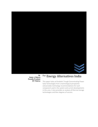 Concentrating
Solar Power

By
Sindu A Maiyya
Poondla Prashant
IIT Madras

For

Energy Alternatives India

This paper looks at Parabolic Trough Concentrating Power
Solar technologies from a technological perspective
and provides technology recommendations for each
component used in the system and current developments
in this area. It also provides an analysis of thermal storage
technologies and their degrees of success.

 