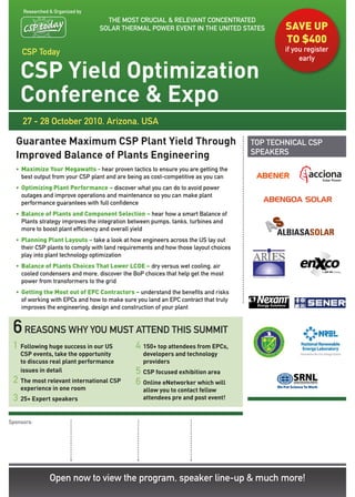 Researched & Organized by
                                   THE MOST CRUCIAL & RELEvANT CONCENTRATEd
                                 SOLAR THERMAL POwER EvENT IN THE UNITEd STATES              SavE uP
                                                                                             TO $400
     CSP Today                                                                               if you register
                                                                                                  early

    CSP Yield Optimization
    Conference & Expo
     27 - 28 October 2010, Arizona, USA

  Guarantee Maximum CSP Plant Yield Through                                          TOP TECHNICAL CSP
  Improved Balance of Plants Engineering                                             SPEAKERS

  • Maximize Your Megawatts - hear proven tactics to ensure you are getting the
    best output from your CSP plant and are being as cost-competitive as you can
  • Optimizing Plant Performance – discover what you can do to avoid power
    outages and improve operations and maintenance so you can make plant
    performance guarantees with full confidence
  • Balance of Plants and Component Selection – hear how a smart Balance of
    Plants strategy improves the integration between pumps, tanks, turbines and
    more to boost plant efficiency and overall yield
  • Planning Plant Layouts – take a look at how engineers across the US lay out
    their CSP plants to comply with land requirements and how those layout choices
    play into plant technology optimization
  • Balance of Plants Choices That Lower LCOE – dry versus wet cooling, air
    cooled condensers and more, discover the BoP choices that help get the most
    power from transformers to the grid
  • Getting the Most out of EPC Contractors – understand the benefits and risks
    of working with EPCs and how to make sure you land an EPC contract that truly
    improves the engineering, design and construction of your plant


 6 reasons why you must attend this summit
 1 Following huge success in our US           4 150+ top attendees from EPCs,
    CSP events, take the opportunity             developers and technology
    to discuss real plant performance            providers
    issues in detail                          5 CSP focused exhibition area
 2 The most relevant international CSP        6 Online eNetworker which will
    experience in one room                       allow you to contact fellow
 3 25+ Expert speakers                           attendees pre and post event!


Sponsors:




                Open now to view the program, speaker line-up & much more!
 
