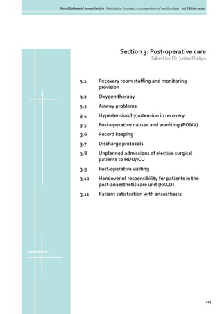 Royal College of Anaesthetists | Raising the Standard: a compendium of audit recipes | 3rd Edition 2012

Section 3: Post-operative care
Edited by Dr Justin Phillips

3.1	
Recovery room staffing and monitoring
	provision
3.2	

Oxygen therapy

3.3	

Airway problems

3.4	

Hypertension/hypotension in recovery

3.5	

Post-operative nausea and vomiting (PONV)

3.6	

Record keeping

3.7	

Discharge protocols

3.8	
	

Unplanned admissions of elective surgical
patients to HDU/ICU

3.9	

Post-operative visiting

3.10	
	

Handover of responsibility for patients in the 		
post-anaesthetic care unit (PACU)

3.11	

Patient satisfaction with anaesthesia

111

 