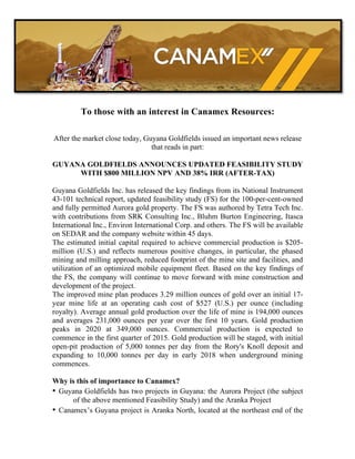 To those with an interest in Canamex Resources:

After the market close today, Guyana Goldfields issued an important news release
                                that reads in part:

GUYANA GOLDFIELDS ANNOUNCES UPDATED FEASIBILITY STUDY
     WITH $800 MILLION NPV AND 38% IRR (AFTER-TAX)

Guyana Goldfields Inc. has released the key findings from its National Instrument
43-101 technical report, updated feasibility study (FS) for the 100-per-cent-owned
and fully permitted Aurora gold property. The FS was authored by Tetra Tech Inc.
with contributions from SRK Consulting Inc., Bluhm Burton Engineering, Itasca
International Inc., Environ International Corp. and others. The FS will be available
on SEDAR and the company website within 45 days.
The estimated initial capital required to achieve commercial production is $205-
million (U.S.) and reflects numerous positive changes, in particular, the phased
mining and milling approach, reduced footprint of the mine site and facilities, and
utilization of an optimized mobile equipment fleet. Based on the key findings of
the FS, the company will continue to move forward with mine construction and
development of the project.
The improved mine plan produces 3.29 million ounces of gold over an initial 17-
year mine life at an operating cash cost of $527 (U.S.) per ounce (including
royalty). Average annual gold production over the life of mine is 194,000 ounces
and averages 231,000 ounces per year over the first 10 years. Gold production
peaks in 2020 at 349,000 ounces. Commercial production is expected to
commence in the first quarter of 2015. Gold production will be staged, with initial
open-pit production of 5,000 tonnes per day from the Rory's Knoll deposit and
expanding to 10,000 tonnes per day in early 2018 when underground mining
commences.

Why is this of importance to Canamex?
• Guyana Goldfields has two projects in Guyana: the Aurora Project (the subject
      of the above mentioned Feasibility Study) and the Aranka Project
• Canamex’s Guyana project is Aranka North, located at the northeast end of the
 