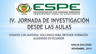 ENSAYOS CON MATERIAL VOLCÁNICO PARA OBTENER HORMIGÓN 
ALIGERADO EN ECUADOR 
ANALIA GALLEGOS 
NOVIEMBRE, 2014 
 