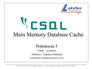 Main Memory Database Cache Prabakaran.T CSQL – Architect Architect – Lakshya Solutions [email_address] © This document contains confidential and proprietary information of Lakshya. It is furnished for evaluation purposes only. Except with the express prior written permission of Lakshya, this document and the information contained herein may not be published, disclosed, or used for any other purpose. 