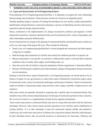 Mekelle University Ethiopian Institute of Technology-Mekelle SOCE/CoTM Chair
Contract, Specification and Quantity Surveying Lecture Note Prepared by: D.T,F.G, K.B & A.E Page 1
1. INTRODUCTION TO CIVIL ENGINEERING DESIGN AND CONSTRUCTION PROCESS
1.1. Types and characteristics of Civil Engineering Projects
In the planning of Civil Engineering projects/facilities, it is important to recognize the close relationship
between design and construction. These processes can best be viewed as an integrated system.
Broadly speaking, design is a process of creating the description of a new facility, usually represented by
detailed plans and specifications; construction planning is a process of identifying activities and resources
required to make the design a physical reality.
Hence, construction is the implementation of a design envisioned by architects and engineers. In both
design and construction, numerous operational tasks must be performed with a variety of precedence and
other relationships among the different tasks.
Several characteristics are unique to the planning of constructed facilities and should be kept in mind even
at the very early stage of the project life cycle. These include the following:
 Nearly every civil engineering project(facility) is custom designed and constructed, and often requires
a long time to complete.
 Both the design and construction of a facility must satisfy the conditions peculiar to a specific site.
 Because each project is site specific, its execution is influenced by natural, social and other locational
conditions such as weather, labor supply, local building codes, etc.
 Since the service life of a facility is long, the anticipation of future requirements is inherently difficult.
 Because of technological complexity and market demands, changes of design plans during construction
are not uncommon.
Keeping in mind the above unique Characteristics, civil Engineering projects can divide based on by its
features of output, its size, government as a main client, nature of demand for construction output, nature
of construction work, variety of construction technology, and structure of industry. Feature of construction
output are durable or long-lasting output, large and heavy units, unique, immobile, complex process, and
expensive.
Since most owners are generally interested in acquiring only a specific type of constructed facility, they
should be aware of the common industrial practices for the type of construction pertinent to them. Likewise,
the construction industry is a conglomeration of quite diverse segments and products.
Some owners may procure a constructed facility only once in a long while and tend to look for short term
advantages. However, many owners require periodic acquisition of new facilities and/or rehabilitation of
existing facilities. It is to their advantage to keep the construction industry healthy and productive.
Collectively, the owners have more power to influence the construction industry than they realize because,
by their individual actions, they can provide incentives or disincentives for innovation, efficiency and
 