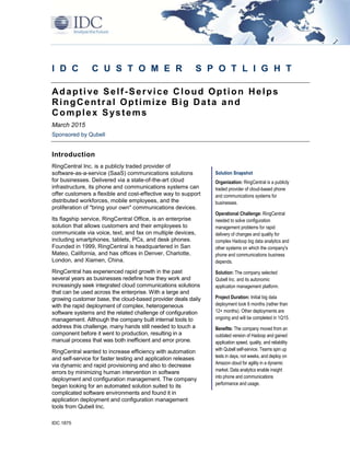 IDC 1875
I D C C U S T O M E R S P O T L I G H T
Adaptive Self-Service Cloud Option Helps
RingCentral Optimize Big Data and
Complex Systems
March 2015
Sponsored by Qubell
Introduction
RingCentral Inc. is a publicly traded provider of
software-as-a-service (SaaS) communications solutions
for businesses. Delivered via a state-of-the-art cloud
infrastructure, its phone and communications systems can
offer customers a flexible and cost-effective way to support
distributed workforces, mobile employees, and the
proliferation of "bring your own" communications devices.
Its flagship service, RingCentral Office, is an enterprise
solution that allows customers and their employees to
communicate via voice, text, and fax on multiple devices,
including smartphones, tablets, PCs, and desk phones.
Founded in 1999, RingCentral is headquartered in San
Mateo, California, and has offices in Denver, Charlotte,
London, and Xiamen, China.
RingCentral has experienced rapid growth in the past
several years as businesses redefine how they work and
increasingly seek integrated cloud communications solutions
that can be used across the enterprise. With a large and
growing customer base, the cloud-based provider deals daily
with the rapid deployment of complex, heterogeneous
software systems and the related challenge of configuration
management. Although the company built internal tools to
address this challenge, many hands still needed to touch a
component before it went to production, resulting in a
manual process that was both inefficient and error prone.
RingCentral wanted to increase efficiency with automation
and self-service for faster testing and application releases
via dynamic and rapid provisioning and also to decrease
errors by minimizing human intervention in software
deployment and configuration management. The company
began looking for an automated solution suited to its
complicated software environments and found it in
application deployment and configuration management
tools from Qubell Inc.
Solution Snapshot
Organization: RingCentral is a publicly
traded provider of cloud-based phone
and communications systems for
businesses.
Operational Challenge: RingCentral
needed to solve configuration
management problems for rapid
delivery of changes and quality for
complex Hadoop big data analytics and
other systems on which the company's
phone and communications business
depends.
Solution: The company selected
Qubell Inc. and its autonomic
application management platform.
Project Duration: Initial big data
deployment took 6 months (rather than
12+ months). Other deployments are
ongoing and will be completed in 1Q15.
Benefits: The company moved from an
outdated version of Hadoop and gained
application speed, quality, and reliability
with Qubell self-service. Teams spin up
tests in days, not weeks, and deploy on
Amazon cloud for agility in a dynamic
market. Data analytics enable insight
into phone and communications
performance and usage.
 