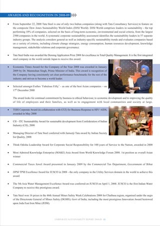 AWARDS AND RECOGNITION IN 2008-09

•   From September 22, 2008 Tata Steel is one of only two Indian companies (along with Tata Consultancy Services) to feature on
    the composite Dow Jones Sustainability World Index (DJSI World). DJSI World comprises leaders in sustainability - the top
    performing 10% of companies, selected on the basis of long-term economic, environmental and social criteria, from the largest
    2500 companies in the world. A systematic corporate sustainability assessment identifies the sustainability leaders in 57 separate
    industry groups. The analysis considers general as well as industry-specific sustainability trends and evaluates companies based
    on a variety of criteria, including climate change strategies, energy consumption, human resources development, knowledge
    management, stakeholder relations and corporate governance.

•   Tata Steel India was awarded the Deming Application Prize 2008 for excellence in Total Quality Management. It is the first integrated
    steel company in the world outside Japan to receive this award.

•   Economic Times Award for the Company of the Year 2008 was awarded in January
    2009 by Dr. Manmohan Singh, Prime Minister of India. This award is recognition of
    the Company having consistently set clear performance benchmarks for the rest of the
    industry and striven to become a world leader.

•   Selected amongst Forbes ‘Fabulous Fifty’ – as one of the best Asian companies – on
    17th December 2008

    The award looks for continual commitment by business to ethical behaviour, to economic development and to improving the quality
    of life of employees and their families, as well as to engagement with local communities and society at large.

•   TERI Corporate Award (in collaboration with GTZ) for Business Response to HIV/ AIDS,
    awarded in May 2008

•   CII – ITC Sustainability Award for sustainable development from Confederation of Indian
    Industry (CII), 2008

•   Managing Director of Tata Steel conferred with Jamsetji Tata award by Indian Society
    for Quality, 2008

•   Think Odisha Leadership Award for Corporate Social Responsibility for 100 years of Service to the Nation, awarded in 2008

•   Most Admired Knowledge Enterprise (MAKE) Asia Award from World Knowledge Forum 2008. 1st position as overall Asian
    winner

•   Commercial Taxes Jewel Award presented in January 2009 by the Commercial Tax Department, Government of Bihar

•   JIPM TPM Excellence Award for JUSCO in 2008 - the only company in the Utility Services domain in the world to achieve this
    award

•   The 5th Asia Water Management Excellence Award was conferred on JUSCO on April 1, 2008. JUSCO is the first Indian Water
    Company to receive this prestigious award.

•   Tata Steel won 16 prizes in the 46th Annual Mines Safety Week Celebrations 2008 for Chaibasa region, organised under the aegis
    of the Directorate General of Mines Safety (DGMS), Govt of India, including the most prestigious Innovation Award bestowed
    upon Joda East Iron Mine (JEIM).




                                           CORPORATE SUSTAINABILITY REPORT 2008-09 11
 