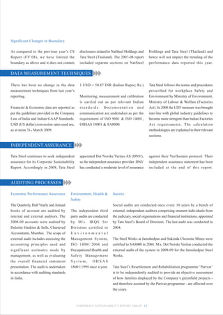 Significant Changes in Boundary

As compared to the previous year’s CS          disclosures related to NatSteel Holdings and    Holdings and Tata Steel (Thailand) and
Report (FY’08), we have limited the            Tata Steel (Thailand). The 2007-08 report       hence will not impact the trending of the
boundary as above and it does not contain      included separate sections on NatSteel          performance data reported this year.

DATA MEASUREMENT TECHNIQUES

There has been no change in the data           1 USD = 50.87 INR (Indian Rupee; Rs.)           Tata Steel follows the norms and procedures
measurement techniques from last year’s                                                        prescribed for workplace Safety and
reporting.                                     Monitoring, measurement and calibration         Environment by Ministry of Environment,
                                               is carried out as per relevant Indian           Ministry of Labour & Welfare (Factories
Financial & Economic data are reported as      standards. Documentation and                    Act). In 2008 the LTIF measure was brought
per the guidelines provided in the Company     communication are undertaken as per the         into line with global industry guidelines to
Law of India and Indian GAAP Standards.        requirement of ISO 9001 & ISO 14001,            become more stringent than Indian Factories
USD (US dollar) conversion rates used are,     OHSAS 18001 & SA8000.                           Act requirements. The calculation
as at noon 31st March 2009:                                                                    methodologies are explained in their relevant
                                                                                               sections.

INDEPENDENT ASSURANCE

Tata Steel continues to seek independent       appointed Det Norske Veritas AS (DNV),          against their VeriSustain protocol. Their
assurance for its Corporate Sustainability     as the independent assurance provider. DNV      independent assurance statement has been
Report. Accordingly in 2008, Tata Steel        has conducted a moderate level of assurance     included at the end of this report.



AUDITING PROCESSES

Economic Performance Assurance          Environment, Health &        Society
                                        Safety
The Quarterly, Half Yearly and Annual                                Social audits are conducted once every 10 years by a bench of
books of account are audited by         The independent third        external, independent auditors comprising eminent individuals from
internal and external auditors. The     party audits are conducted   the judiciary, social organisations and financial institutions, appointed
2008-09 accounts were audited by        by M/s. IRQS for             by Tata Steel’s Board of Directors. The last audit was conducted in
Deloitte Haskins & Sells, Chartered     Divisions certified to       2004.
Accountants, Mumbai. The scope of       Environmental
external audit includes assessing the   Management System,           The Steel Works at Jamshedpur and Sukinda Chromite Mines were
accounting principles used and          ISO 14001:2004 and           certified to SA8000 in 2004. M/s. Det Norske Veritas conducted the
significant estimates made by           Occupational Health and      external audit of the system in 2008-09 for the Jamshedpur Steel
management, as well as evaluating       Safety Management            Works.
the overall financial statement         System, OHSAS
presentation. The audit is undertaken   18001:1999 once a year.      Tata Steel’s Resettlement and Rehabilitation programme ‘Parivar’
in accordance with auditing standards                                is to be independently audited to provide an objective assessment
in India.                                                            of how families displaced by the Company’s greenfield projects -
                                                                     and therefore assisted by the Parivar programme - are affected over
                                                                     the years.



                                             CORPORATE SUSTAINABILITY REPORT 2008-09 13
 