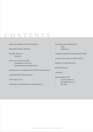 CONTENTS
MANAGING DIRECTOR’S STATEMENT                                  VALUING OUR WORKFORCE
                                                               -     Safety
ORGANISATIONAL PROFILE                                         -     Employment


REPORT PROFILE                                                 LABOUR HARMONY AND DECENT WORK
-    Materiality
                                                               CARING FOR LOCAL COMMUNITIES
STRATEGY AND ANALYSIS
-    Sustainability at Tata Steel                              PRODUCTS AND SERVICES
-    Risk Management and Opportunities
                                                               HUMAN RIGHTS
GOVERNANCE COMMITMENTS AND ENGAGEMENTS
                                                               ANNEXES
STAKEHOLDER ENGAGEMENT
                                                               GRI INFORMATION
CREATING VALUE                                                 -      Assurance Statement
                                                               -      GRI Application Level
TOWARDS ENVIRONMENT SUSTAINABILITY                             -      GRI Index




                              CORPORATE SUSTAINABILITY REPORT 2008-09 02
 