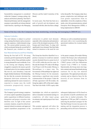RISK MANAGEMENT AND OPPORTUNITIES

Sustainability management is considered           Director and the Audit Committee of the         in the risk profile. The Company today faces
within the Company’s strategy-setting, risk       Board.                                          greater complexities and challenges and
analysis and business planning. Tata Steel’s                                                      even greater expectations from its
financial performance and risk management         In recent years, Tata Steel has been on a       stakeholders. Given the complexity of these
assurance is provided by an in-house Internal     path of growth and development and,             needs, a new risk assessment process, termed
Audit function, reporting to the Managing         associated with this, there has been a change   Enterprise Risk Management (ERM), is
                                                                                                  being implemented in 2008-09.

Some of the key risks the Company has been monitoring, reviewing and managing in 2008-09 are:

Industry Cyclicality:
The steel industry is subject to cyclical         contraction in global steel demand,             efficiency as well as streamlined operations
swings arising from factors such as excessive     especially in the construction and automotive   and assets with a view to positioning the
capacity expansion, volatile demand swings        sectors of the developed economies of UK,       operational readiness for eventual market
etc. The current global economic crisis,          Europe and United States. To align with         recovery.
which accelerated during the second half of       significantly lower demand, Tata Steel India
the financial year, resulted in a sharp           turned its attention to the need for cost

Raw Materials Security and Price Volatility:
During the first half of FY` 09 strong            The Group has therefore identified it as a      in the parent company Riversdale Mining
economic growth experienced by the global         priority to increase its overall raw material   Limited. The Group is also well positioned
economies, led by China and India resulted        security threshold from its current level of    to benefit from the Direct Shipping Ore
in strong demand for steel worldwide. Even        25% to 60% within the next few years. To        ("DSO") project with New Millennium
as the mining and shipping industry               this end, the Group's 35% stake in the Benga    Capital Corp ("NML") in Canada.
struggled to respond to the massive growth        Coal Project with Riversdale Mining in          Operationally, the Group enters into long-
in demand, prices for iron making materials       Mozambique is a major step. The                 term contracts and annual benchmark pricing
like iron ore, coal, ferroalloys, scrap and       Government of Mozambique has approved           contracts for its key raw material
freight climbed relentlessly. Notwithstanding     the Mining Contract for the tenements           requirements. This approach provides price
the fact that the economic downturn has           representing a significant step towards         certainty and an objective basis for the
dampened short-term sentiments, the               commencement of the project. Under the          recovery of cost increases from its
underlying demand for scarce resources is         off-take agreement with Riversdale, the         customers.
expected to resume once the world                 Group has rights to 40% of the mine's output.
economies progressively recover.                  Tata Steel also holds 14.99% equity stake

Growth Strategy:
The Company's growth strategy comprises           Jamshedpur site, which are expected to          subsequent deployment will be based on
of various capital expenditure programmes         deliver immediate incremental earnings on       new priorities of profit contributions and
and/or acquisitions in different locations.       completion, all other major group               quick time to market principles. The
Integration and project execution risks           investments and capital projects have been      integration of TSE post 2007 is critical to
therefore exist. In light of the current          put on hold.                                    achieving the promised synergies for the
economic situation, except for critical raw                                                       Tata Steel Group. It is now two years in the
material related investments and approved         This prudent approach will allow the            making and the integration process is
capital expenditure programmes at the             accumulation of cash resources. Its             proceeding well at all levels of interaction.




                                                CORPORATE SUSTAINABILITY REPORT 2008-09 20
 