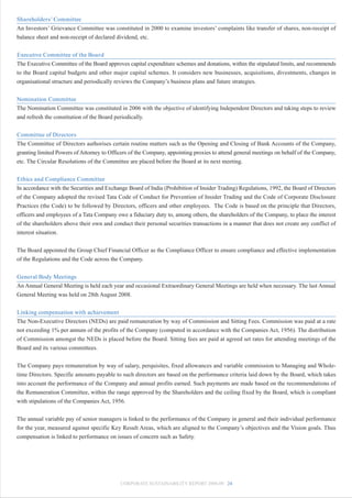 Shareholders’ Committee
An Investors’ Grievance Committee was constituted in 2000 to examine investors’ complaints like transfer of shares, non-receipt of
balance sheet and non-receipt of declared dividend, etc.


Executive Committee of the Board
The Executive Committee of the Board approves capital expenditure schemes and donations, within the stipulated limits, and recommends
to the Board capital budgets and other major capital schemes. It considers new businesses, acquisitions, divestments, changes in
organisational structure and periodically reviews the Company’s business plans and future strategies.


Nomination Committee
The Nomination Committee was constituted in 2006 with the objective of identifying Independent Directors and taking steps to review
and refresh the constitution of the Board periodically.


Committee of Directors
The Committee of Directors authorises certain routine matters such as the Opening and Closing of Bank Accounts of the Company,
granting limited Powers of Attorney to Officers of the Company, appointing proxies to attend general meetings on behalf of the Company,
etc. The Circular Resolutions of the Committee are placed before the Board at its next meeting.


Ethics and Compliance Committee
In accordance with the Securities and Exchange Board of India (Prohibition of Insider Trading) Regulations, 1992, the Board of Directors
of the Company adopted the revised Tata Code of Conduct for Prevention of Insider Trading and the Code of Corporate Disclosure
Practices (the Code) to be followed by Directors, officers and other employees. The Code is based on the principle that Directors,
officers and employees of a Tata Company owe a fiduciary duty to, among others, the shareholders of the Company, to place the interest
of the shareholders above their own and conduct their personal securities transactions in a manner that does not create any conflict of
interest situation.


The Board appointed the Group Chief Financial Officer as the Compliance Officer to ensure compliance and effective implementation
of the Regulations and the Code across the Company.


General Body Meetings
An Annual General Meeting is held each year and occasional Extraordinary General Meetings are held when necessary. The last Annual
General Meeting was held on 28th August 2008.


Linking compensation with achievement
The Non-Executive Directors (NEDs) are paid remuneration by way of Commission and Sitting Fees. Commission was paid at a rate
not exceeding 1% per annum of the profits of the Company (computed in accordance with the Companies Act, 1956). The distribution
of Commission amongst the NEDs is placed before the Board. Sitting fees are paid at agreed set rates for attending meetings of the
Board and its various committees.


The Company pays remuneration by way of salary, perquisites, fixed allowances and variable commission to Managing and Whole-
time Directors. Specific amounts payable to such directors are based on the performance criteria laid down by the Board, which takes
into account the performance of the Company and annual profits earned. Such payments are made based on the recommendations of
the Remuneration Committee, within the range approved by the Shareholders and the ceiling fixed by the Board, which is compliant
with stipulations of the Companies Act, 1956.


The annual variable pay of senior managers is linked to the performance of the Company in general and their individual performance
for the year, measured against specific Key Result Areas, which are aligned to the Company’s objectives and the Vision goals. Thus
compensation is linked to performance on issues of concern such as Safety.




                                            CORPORATE SUSTAINABILITY REPORT 2008-09 24
 