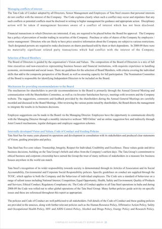 Managing conflicts of interest
The Tata Code of Conduct adopted by all Directors, Senior Management and Employees of Tata Steel ensures that personal interests
do not conflict with the interest of the Company. The Code explains clearly when such a conflict may occur and stipulates that any
such conflicts or potential conflicts must be disclosed in writing to higher management for guidance and appropriate action. Disciplinary
action will be taken if management becomes aware of a conflict of interest which has not been disclosed.


Financial transactions in which Directors are interested, if any, are required to be placed before the Board for approval. The Company
has a policy of prevention of insider trading in securities of the Company. Purchase or sales of shares of the Company by employees /
senior management / Directors who are likely to have price sensitive information about the Company are subject to various restrictions.
 Such designated persons are required to make disclosures on shares purchased/sold by them or their dependents. In 2008-09 there were
no materially significant related party transactions which had conflict with the interest of the Company.


Selection of Board Members
The Board of Directors is guided by the organisation’s Vision and Values. The composition of the Board of Directors is a mix of full
time executives and non-executives representing business houses and financial institutions, with requisite experience in handling
economic, environmental and social issues. There are guidelines for the selection of Board Members, with criteria covering the individual
skills that add to the composite perspective of the Board, as well as ensuring capacity for full participation. The Nomination Committee
of the Board is responsible for identifying Independent Directors to be included on the Board.


Mechanism for providing recommendations to the Board
The mechanism for shareholders to provide recommendations to the Board is primarily through the Annual General Meeting and
communication with the Shareholders Committee, as well as via Investor Satisfaction Surveys, meetings with investors and the Company
website. The suggestions, comments and feedback provided by the shareholders during the Annual General Meetings are carefully
recorded and discussed in the Board Meetings. After reviewing the various points raised by shareholders, the Board directs the management
to integrate the results in its business decisions.


Employee suggestions can be made to the Board via the Managing Director. Employees have the opportunity to communicate directly
with the Managing Director through a monthly interactive webcast ‘MD Online’ and an online suggestion box and indirectly through
Joint Council mechanisms, regular dialogues and employee suggestion schemes.


Internally developed Vision and Values, Code of Conduct and Guiding Policies
Tata Steel has for many years planned its operations and development in consultation with its stakeholders and produced clear statements
of Vision, guiding principles and policy.


Tata Steel has five core values: Trusteeship, Integrity, Respect for Individual, Credibility and Excellence. These values guide and drive
business decisions, building on the Tata Group’s beliefs and ethos from the Company’s earliest days. The Tata Group’s commitment to
ethical business and corporate citizenship have earned the Group the trust of many millions of stakeholders in a measure few business
houses anywhere in the world can match.


Tata Steel’s recognition of its wider responsibility towards society is demonstrated through its Articles of Association and its Social
Accountability, Environmental and Corporate Social Responsibility policies. Specific guidelines on conduct are supplied through the
TCOC, which applies to both the Company and the behaviour of individual employees. The Code sets a standard of behaviour on a
range of salient issues including National Interest; Competition; Equal Opportunity; Health, Safety and Environment; Quality of Products
and Services; Ethical Conduct; Regulatory Compliance etc. The Code of Conduct applies to all Tata Steel operations in India and during
2008-09 the Code was rolled out to other global operations of the Tata Steel Group. Many further policies guide activity on specific
issues and these are referenced throughout this report as appropriate.


The policies and Code of Conduct are well publicised to all stakeholders. Full details of the Code of Conduct and these guiding policies
are provided in the annexes, along with further relevant policies such as the Human Resource Policy, Affirmative Action Policy, Safety
and Occupational Health Policy, HIV and AIDS Control Policy, Alcohol and Drugs Policy, Energy Policy and Research Policy.



                                            CORPORATE SUSTAINABILITY REPORT 2008-09 25
 